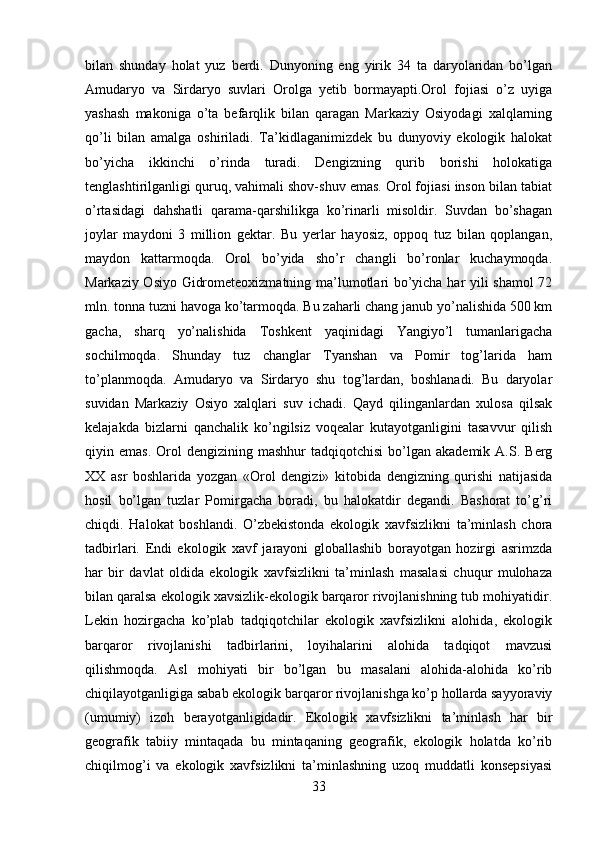 bilan   shunday   holat   yuz   berdi.   Dunyoning   eng   yirik   34   ta   daryolaridan   bo’lgan
Amudaryo   va   Sirdaryo   suvlari   Orolga   yetib   bormayapti.Orol   fojiasi   o’z   uyiga
yashash   makoniga   o’ta   befarqlik   bilan   qaragan   Markaziy   Osiyodagi   xalqlarning
qo’li   bilan   amalga   oshiriladi.   Ta’kidlaganimizdek   bu   dunyoviy   ekologik   halokat
bo’yicha   ikkinchi   o’rinda   turadi.   Dengizning   qurib   borishi   holokatiga
tenglashtirilganligi quruq, vahimali shov-shuv emas. Orol fojiasi inson bilan tabiat
o’rtasidagi   dahshatli   qarama-qarshilikga   ko’rinarli   misoldir.   Suvdan   bo’shagan
joylar   maydoni   3   million   gektar.   Bu   yerlar   hayosiz,   oppoq   tuz   bilan   qoplangan,
maydon   kattarmoqda.   Orol   bo’yida   sho’r   changli   bo’ronlar   kuchaymoqda.
Markaziy Osiyo Gidrometeoxizmatning ma’lumotlari bo’yicha har yili shamol 72
mln. tonna tuzni havoga ko’tarmoqda. Bu zaharli chang janub yo’nalishida 500 km
gacha,   sharq   yo’nalishida   Toshkent   yaqinidagi   Yangiyo’l   tumanlarigacha
sochilmoqda.   Shunday   tuz   changlar   Tyanshan   va   Pomir   tog’larida   ham
to’planmoqda.   Amudaryo   va   Sirdaryo   shu   tog’lardan,   boshlanadi.   Bu   daryolar
suvidan   Markaziy   Osiyo   xalqlari   suv   ichadi.   Qayd   qilinganlardan   xulosa   qilsak
kelajakda   bizlarni   qanchalik   ko’ngilsiz   voqealar   kutayotganligini   tasavvur   qilish
qiyin  emas.  Orol   dengizining  mashhur  tadqiqotchisi   bo’lgan  akademik   A.S.  Berg
XX   asr   boshlarida   yozgan   «Orol   dengizi»   kitobida   dengizning   qurishi   natijasida
hosil   bo’lgan   tuzlar   Pomirgacha   boradi,   bu   halokatdir   degandi.   Bashorat   to’g’ri
chiqdi.   Halokat   boshlandi.   O’zbekistonda   ekologik   xavfsizlikni   ta’minlash   chora
tadbirlari.   Endi   ekologik   xavf   jarayoni   globallashib   borayotgan   hozirgi   asrimzda
har   bir   davlat   oldida   ekologik   xavfsizlikni   ta’minlash   masalasi   chuqur   mulohaza
bilan qaralsa ekologik xavsizlik-ekologik barqaror rivojlanishning tub mohiyatidir.
Lekin   hozirgacha   ko’plab   tadqiqotchilar   ekologik   xavfsizlikni   alohida,   ekologik
barqaror   rivojlanishi   tadbirlarini,   loyihalarini   alohida   tadqiqot   mavzusi
qilishmoqda.   Asl   mohiyati   bir   bo’lgan   bu   masalani   alohida-alohida   ko’rib
chiqilayotganligiga sabab ekologik barqaror rivojlanishga ko’p hollarda sayyoraviy
(umumiy)   izoh   berayotganligidadir.   Ekologik   xavfsizlikni   ta’minlash   har   bir
geografik   tabiiy   mintaqada   bu   mintaqaning   geografik,   ekologik   holatda   ko’rib
chiqilmog’i   va   ekologik   xavfsizlikni   ta’minlashning   uzoq   muddatli   konsepsiyasi
33 