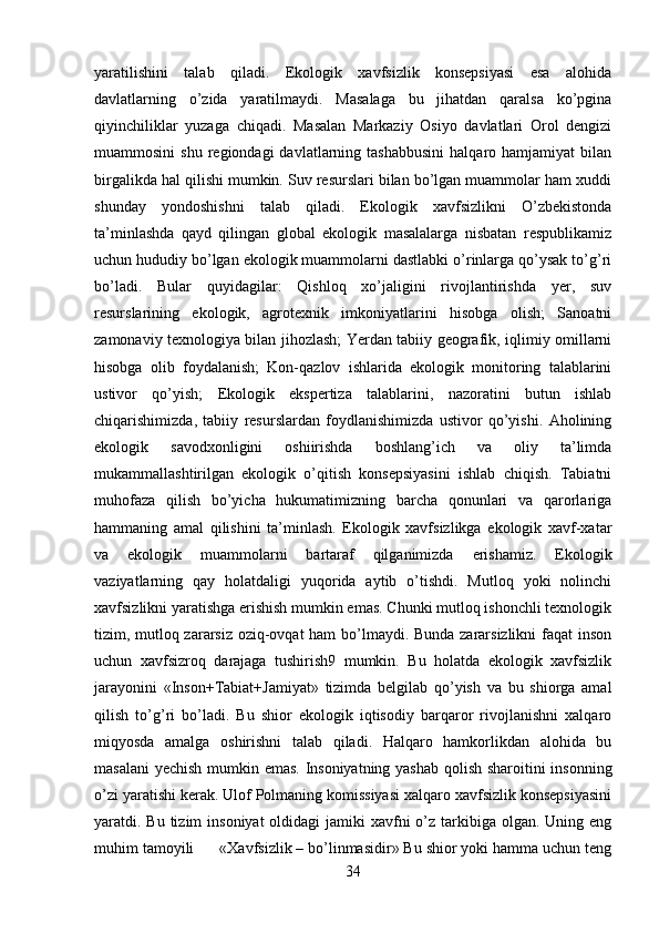 yaratilishini   talab   qiladi.   Ekologik   xavfsizlik   konsepsiyasi   esa   alohida
davlatlarning   o’zida   yaratilmaydi.   Masalaga   bu   jihatdan   qaralsa   ko’pgina
qiyinchiliklar   yuzaga   chiqadi.   Masalan   Markaziy   Osiyo   davlatlari   Orol   dengizi
muammosini  shu   regiondagi  davlatlarning  tashabbusini  halqaro  hamjamiyat  bilan
birgalikda hal qilishi mumkin. Suv resurslari bilan bo’lgan muammolar ham xuddi
shunday   yondoshishni   talab   qiladi.   Ekologik   xavfsizlikni   O’zbekistonda
ta’minlashda   qayd   qilingan   global   ekologik   masalalarga   nisbatan   respublikamiz
uchun hududiy bo’lgan ekologik muammolarni dastlabki o’rinlarga qo’ysak to’g’ri
bo’ladi.   Bular   quyidagilar:   Qishloq   xo’jaligini   rivojlantirishda   yer,   suv
resurslarining   ekologik,   agrotexnik   imkoniyatlarini   hisobga   olish;   Sanoatni
zamonaviy texnologiya bilan jihozlash; Yerdan tabiiy geografik, iqlimiy omillarni
hisobga   olib   foydalanish;   Kon-qazlov   ishlarida   ekologik   monitoring   talablarini
ustivor   qo’yish;   Ekologik   ekspertiza   talablarini,   nazoratini   butun   ishlab
chiqarishimizda,   tabiiy   resurslardan   foydlanishimizda   ustivor   qo’yishi.   Aholining
ekologik   savodxonligini   oshiirishda   boshlang’ich   va   oliy   ta’limda
mukammallashtirilgan   ekologik   o’qitish   konsepsiyasini   ishlab   chiqish.   Tabiatni
muhofaza   qilish   bo’yicha   hukumatimizning   barcha   qonunlari   va   qarorlariga
hammaning   amal   qilishini   ta’minlash.   Ekologik   xavfsizlikga   ekologik   xavf-xatar
va   ekologik   muammolarni   bartaraf   qilganimizda   erishamiz.   Ekologik
vaziyatlarning   qay   holatdaligi   yuqorida   aytib   o’tishdi.   Mutloq   yoki   nolinchi
xavfsizlikni yaratishga erishish mumkin emas. Chunki mutloq ishonchli texnologik
tizim, mutloq zararsiz oziq-ovqat ham bo’lmaydi. Bunda zararsizlikni faqat inson
uchun   xavfsizroq   darajaga   tushirish9   mumkin.   Bu   holatda   ekologik   xavfsizlik
jarayonini   «Inson+Tabiat+Jamiyat»   tizimda   belgilab   qo’yish   va   bu   shiorga   amal
qilish   to’g’ri   bo’ladi.   Bu   shior   ekologik   iqtisodiy   barqaror   rivojlanishni   xalqaro
miqyosda   amalga   oshirishni   talab   qiladi.   Halqaro   hamkorlikdan   alohida   bu
masalani  yechish mumkin emas. Insoniyatning yashab qolish sharoitini insonning
o’zi yaratishi kerak. Ulof Polmaning komissiyasi xalqaro xavfsizlik konsepsiyasini
yaratdi. Bu tizim  insoniyat  oldidagi  jamiki  xavfni  o’z tarkibiga olgan. Uning eng
muhim tamoyili      «Xavfsizlik – bo’linmasidir» Bu shior yoki hamma uchun teng
34 