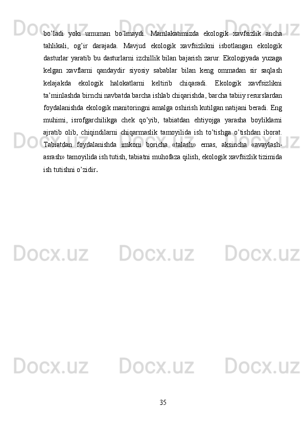 bo’ladi   yoki   umuman   bo’lmaydi.   Mamlakatimizda   ekologik   xavfsizlik   ancha
tahlikali,   og’ir   darajada.   Mavjud   ekologik   xavfsizlikni   isbotlangan   ekologik
dasturlar   yaratib  bu  dasturlarni  izchillik  bilan  bajarish  zarur.  Ekologiyada  yuzaga
kelgan   xavflarni   qandaydir   siyosiy   sabablar   bilan   keng   ommadan   sir   saqlash
kelajakda   ekologik   halokatlarni   keltirib   chiqaradi.   Ekologik   xavfsizlikni
ta’minlashda birnchi navbatda barcha ishlab chiqarishda, barcha tabiiy resurslardan
foydalanishda ekologik manitoringni amalga oshirish kutilgan natijani beradi. Eng
muhimi,   isrofgarchilikga   chek   qo’yib,   tabiatdan   ehtiyojga   yarasha   boyliklarni
ajratib   olib,   chiqindilarni   chiqarmaslik   tamoyilida   ish   to’tishga   o’tishdan   iborat.
Tabiatdan   foydalanishda   imkoni   boricha   «talash»   emas,   aksincha   «avaylash-
asrash» tamoyilida ish tutish, tabiatni muhofaza qilish, ekologik xavfsizlik tizimida
ish tutishni o’zidir . 
35 