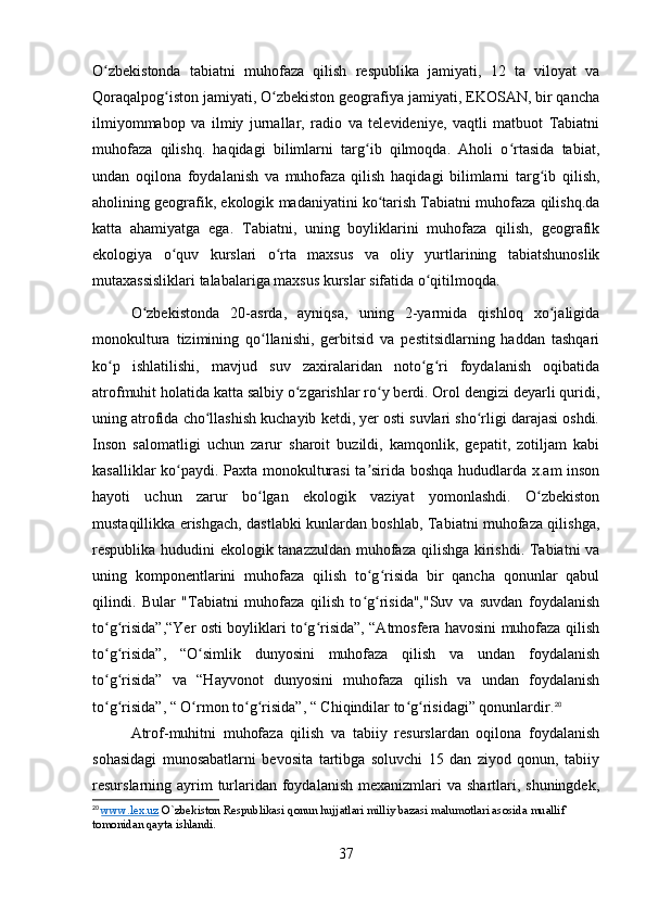 O zbekistonda   tabiatni   muhofaza   qilish   respublika   jamiyati,   12   ta   viloyat   vaʻ
Qoraqalpog iston jamiyati, O zbekiston geografiya jamiyati, EKOSAN, bir qancha	
ʻ ʻ
ilmiyommabop   va   ilmiy   jurnallar,   radio   va   televideniye,   vaqtli   matbuot   Tabiatni
muhofaza   qilishq.   haqidagi   bilimlarni   targ ib   qilmoqda.   Aholi   o rtasida   tabiat,	
ʻ ʻ
undan   oqilona   foydalanish   va   muhofaza   qilish   haqidagi   bilimlarni   targ ib   qilish,	
ʻ
aholining geografik, ekologik madaniyatini ko tarish Tabiatni muhofaza qilishq.da	
ʻ
katta   ahamiyatga   ega.   Tabiatni,   uning   boyliklarini   muhofaza   qilish,   geografik
ekologiya   o quv   kurslari   o rta   maxsus   va   oliy   yurtlarining   tabiatshunoslik	
ʻ ʻ
mutaxassisliklari talabalariga maxsus kurslar sifatida o qitilmoqda.	
ʻ
O zbekistonda   20-asrda,   ayniqsa,   uning   2-yarmida   qishloq   xo jaligida	
ʻ ʻ
monokultura   tizimining   qo llanishi,   gerbitsid   va   pestitsidlarning   haddan   tashqari	
ʻ
ko p   ishlatilishi,   mavjud   suv   zaxiralaridan   noto g ri   foydalanish   oqibatida	
ʻ ʻ ʻ
atrofmuhit holatida katta salbiy o zgarishlar ro y berdi. Orol dengizi deyarli quridi,	
ʻ ʻ
uning atrofida cho llashish kuchayib ketdi, yer osti suvlari sho rligi darajasi oshdi.	
ʻ ʻ
Inson   salomatligi   uchun   zarur   sharoit   buzildi,   kamqonlik,   gepatit,   zotiljam   kabi
kasalliklar ko paydi. Paxta monokulturasi  ta sirida boshqa hududlarda x.am inson	
ʻ ʼ
hayoti   uchun   zarur   bo lgan   ekologik   vaziyat   yomonlashdi.   O zbekiston	
ʻ ʻ
mustaqillikka erishgach, dastlabki kunlardan boshlab, Tabiatni muhofaza qilishga,
respublika hududini ekologik tanazzuldan muhofaza qilishga kirishdi. Tabiatni va
uning   komponentlarini   muhofaza   qilish   to g risida   bir   qancha   qonunlar   qabul	
ʻ ʻ
qilindi.   Bular   "Tabiatni   muhofaza   qilish   to g risida","Suv   va   suvdan   foydalanish
ʻ ʻ
to g risida”,“Yer osti boyliklari to g risida”, “Atmosfera havosini muhofaza qilish	
ʻ ʻ ʻ ʻ
to g risida”,   “O simlik   dunyosini   muhofaza   qilish   va   undan   foydalanish
ʻ ʻ ʻ
to g risida”   va   “Hayvonot   dunyosini   muhofaza   qilish   va   undan   foydalanish
ʻ ʻ
to g risida”, “ O rmon to g risida”, “ Chiqindilar to g risidagi” qonunlardir.
ʻ ʻ ʻ ʻ ʻ ʻ ʻ 20
Atrof-muhitni   muhofaza   qilish   va   tabiiy   resurslardan   oqilona   foydalanish
sohasidagi   munosabatlarni   bevosita   tartibga   soluvchi   15   dan   ziyod   qonun,   tabiiy
resurslarning ayrim  turlaridan  foydalanish  mexanizmlari  va shartlari, shuningdek,
20
  www.lex.uz  O`zbekiston Respublikasi qonun hujjatlari milliy bazasi malumotlari asosida muallif 
tomonidan qayta ishlandi.
37 