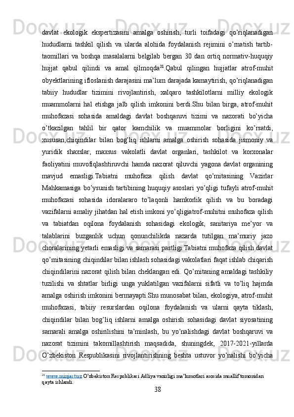 davlat   ekologik   ekspertizasini   amalga   oshirish,   turli   toifadagi   qo’riqlanadigan
hududlarni   tashkil   qilish   va   ularda   alohida   foydalanish   rejimini   o’rnatish   tartib-
taomillari   va   boshqa   masalalarni   belgilab   bergan   30   dan   ortiq   normativ-huquqiy
hujjat   qabul   qilindi   va   amal   qilmoqda 21
.Qabul   qilingan   hujjatlar   atrof-muhit
obyektlarining ifloslanish darajasini ma’lum darajada kamaytirish, qo’riqlanadigan
tabiiy   hududlar   tizimini   rivojlantirish,   xalqaro   tashkilotlarni   milliy   ekologik
muammolarni   hal   etishga   jalb   qilish   imkonini   berdi.Shu   bilan   birga,   atrof-muhit
muhofazasi   sohasida   amaldagi   davlat   boshqaruvi   tizimi   va   nazorati   bo’yicha
o’tkazilgan   tahlil   bir   qator   kamchilik   va   muammolar   borligini   ko’rsatdi,
xususan,chiqindilar   bilan   bog’liq   ishlarni   amalga   oshirish   sohasida   jismoniy   va
yuridik   shaxslar,   maxsus   vakolatli   davlat   organlari,   tashkilot   va   korxonalar
faoliyatini   muvofiqlashtiruvchi   hamda   nazorat   qiluvchi   yagona   davlat   organining
mavjud   emasligi.Tabiatni   muhofaza   qilish   davlat   qo’mitasining   Vazirlar
Mahkamasiga   bo’ysunish   tartibining   huquqiy   asoslari   yo’qligi   tufayli   atrof-muhit
muhofazasi   sohasida   idoralararo   to’laqonli   hamkorlik   qilish   va   bu   boradagi
vazifalarni amaliy jihatdan hal etish imkoni yo’qligiatrof-muhitni muhofaza qilish
va   tabiatdan   oqilona   foydalanish   sohasidagi   ekologik,   sanitariya   me’yor   va
talablarini   buzganlik   uchun   qonunchilikda   nazarda   tutilgan   ma’muriy   jazo
choralarining yetarli emasligi va samarasi pastligi.Tabiatni muhofaza qilish davlat
qo’mitasining chiqindilar bilan ishlash sohasidagi vakolatlari faqat ishlab chiqarish
chiqindilarini nazorat qilish bilan cheklangan edi. Qo’mitaning amaldagi tashkiliy
tuzilishi   va   shtatlar   birligi   unga   yuklatilgan   vazifalarni   sifatli   va   to’liq   hajmda
amalga oshirish imkonini bermayapti.Shu munosabat bilan, ekologiya, atrof-muhit
muhofazasi,   tabiiy   resurslardan   oqilona   foydalanish   va   ularni   qayta   tiklash,
chiqindilar   bilan   bog’liq   ishlarni   amalga   oshirish   sohasidagi   davlat   siyosatining
samarali   amalga   oshirilishini   ta’minlash,   bu   yo’nalishdagi   davlat   boshqaruvi   va
nazorat   tizimini   takomillashtirish   maqsadida,   shuningdek,   2017-2021-yillarda
O’zbekiston   Respublikasini   rivojlantirishning   beshta   ustuvor   yo’nalishi   bo’yicha
21
  www.minjast.uz  O’zbekiston Respublikasi Adliya vazirligi ma’lumotlari asosida muallif tomonidan 
qayta ishlandi.
38 