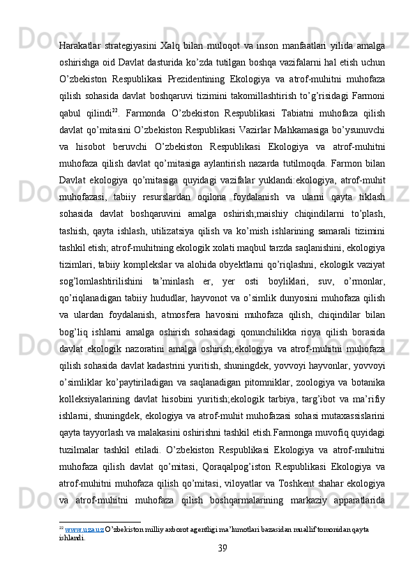 Harakatlar   strategiyasini   Xalq   bilan   muloqot   va   inson   manfaatlari   yilida   amalga
oshirishga oid Davlat dasturida ko’zda tutilgan boshqa vazifalarni hal etish uchun
O’zbekiston   Respublikasi   Prezidentining   Ekologiya   va   atrof-muhitni   muhofaza
qilish   sohasida   davlat   boshqaruvi   tizimini   takomillashtirish   to’g’risidagi   Farmoni
qabul   qilindi 22
.   Farmonda   O’zbekiston   Respublikasi   Tabiatni   muhofaza   qilish
davlat qo’mitasini  O’zbekiston Respublikasi  Vazirlar Mahkamasiga  bo’ysunuvchi
va   hisobot   beruvchi   O’zbekiston   Respublikasi   Ekologiya   va   atrof-muhitni
muhofaza   qilish   davlat   qo’mitasiga   aylantirish   nazarda   tutilmoqda.   Farmon   bilan
Davlat   ekologiya   qo’mitasiga   quyidagi   vazifalar   yuklandi:ekologiya,   atrof-muhit
muhofazasi,   tabiiy   resurslardan   oqilona   foydalanish   va   ularni   qayta   tiklash
sohasida   davlat   boshqaruvini   amalga   oshirish;maishiy   chiqindilarni   to’plash,
tashish,   qayta   ishlash,   utilizatsiya   qilish   va   ko’mish   ishlarining   samarali   tizimini
tashkil etish;   atrof-muhitning ekologik xolati maqbul tarzda saqlanishini, ekologiya
tizimlari, tabiiy komplekslar va alohida obyektlarni qo’riqlashni, ekologik vaziyat
sog’lomlashtirilishini   ta’minlash   er,   yer   osti   boyliklari,   suv,   o’rmonlar,
qo’riqlanadigan   tabiiy  hududlar,  hayvonot   va   o’simlik   dunyosini   muhofaza   qilish
va   ulardan   foydalanish,   atmosfera   havosini   muhofaza   qilish,   chiqindilar   bilan
bog’liq   ishlarni   amalga   oshirish   sohasidagi   qonunchilikka   rioya   qilish   borasida
davlat   ekologik   nazoratini   amalga   oshirish;ekologiya   va   atrof-muhitni   muhofaza
qilish sohasida davlat kadastrini yuritish, shuningdek, yovvoyi hayvonlar, yovvoyi
o’simliklar   ko’paytiriladigan   va   saqlanadigan   pitomniklar,   zoologiya   va   botanika
kolleksiyalarining   davlat   hisobini   yuritish;ekologik   tarbiya,   targ’ibot   va   ma’rifiy
ishlarni, shuningdek, ekologiya va atrof-muhit muhofazasi sohasi mutaxassislarini
qayta tayyorlash va malakasini oshirishni tashkil etish.Farmonga muvofiq quyidagi
tuzilmalar   tashkil   etiladi.   O’zbekiston   Respublikasi   Ekologiya   va   atrof-muhitni
muhofaza   qilish   davlat   qo’mitasi,   Qoraqalpog’iston   Respublikasi   Ekologiya   va
atrof-muhitni   muhofaza  qilish  qo’mitasi,  viloyatlar   va Toshkent   shahar   ekologiya
va   atrof-muhitni   muhofaza   qilish   boshqarmalarining   markaziy   apparatlarida
22
  www.uza.uz  O’zbekiston milliy axborot agentligi ma’lumotlari bazasidan muallif tomonidan qayta 
ishlandi.
39 