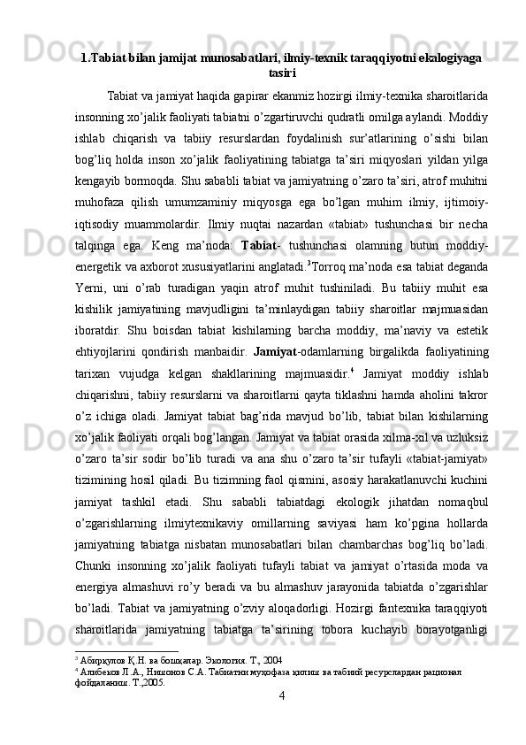 1.Tabiat bilan jamijat munosabatlari, ilmiy-texnik taraqqiyotni ekalogiyaga
tasiri
Tabiat va jamiyat haqida gapirar ekanmiz hozirgi ilmiy-texnika sharoitlarida
insonning xo’jalik faoliyati tabiatni o’zgartiruvchi qudratli omilga aylandi. Moddiy
ishlab   chiqarish   va   tabiiy   resurslardan   foydalinish   sur’atlarining   o’sishi   bilan
bog’liq   holda   inson   xo’jalik   faoliyatining   tabiatga   ta’siri   miqyoslari   yildan   yilga
kengayib bormoqda. Shu sababli tabiat va jamiyatning o’zaro ta’siri, atrof muhitni
muhofaza   qilish   umumzaminiy   miqyosga   ega   bo’lgan   muhim   ilmiy,   ijtimoiy-
iqtisodiy   muammolardir.   Ilmiy   nuqtai   nazardan   «tabiat»   tushunchasi   bir   necha
talqinga   ega.   Keng   ma’noda:   Tabiat -   tushunchasi   olamning   butun   moddiy-
energetik va axborot xususiyatlarini anglatadi. 3
Torroq ma’noda esa tabiat deganda
Yerni,   uni   o’rab   turadigan   yaqin   atrof   muhit   tushiniladi.   Bu   tabiiy   muhit   esa
kishilik   jamiyatining   mavjudligini   ta’minlaydigan   tabiiy   sharoitlar   majmuasidan
iboratdir.   Shu   boisdan   tabiat   kishilarning   barcha   moddiy,   ma’naviy   va   estetik
ehtiyojlarini   qondirish   manbaidir.   Jamiyat - odamlarning   birgalikda   faoliyatining
tarixan   vujudga   kelgan   shakllarining   majmuasidir. 4
  Jamiyat   moddiy   ishlab
chiqarishni,  tabiiy   resurslarni   va   sharoitlarni   qayta   tiklashni   hamda  aholini   takror
o’z   ichiga   oladi.   Jamiyat   tabiat   bag’rida   mavjud   bo’lib,   tabiat   bilan   kishilarning
xo’jalik faoliyati orqali bog’langan. Jamiyat va tabiat orasida xilma-xil va uzluksiz
o’zaro   ta’sir   sodir   bo’lib   turadi   va   ana   shu   o’zaro   ta’sir   tufayli   «tabiat-jamiyat»
tizimining hosil  qiladi. Bu tizimning faol  qismini, asosiy  harakatlanuvchi kuchini
jamiyat   tashkil   etadi.   Shu   sababli   tabiatdagi   ekologik   jihatdan   nomaqbul
o’zgarishlarning   ilmiytexnikaviy   omillarning   saviyasi   ham   ko’pgina   hollarda
jamiyatning   tabiatga   nisbatan   munosabatlari   bilan   chambarchas   bog’liq   bo’ladi.
Chunki   insonning   xo’jalik   faoliyati   tufayli   tabiat   va   jamiyat   o’rtasida   moda   va
energiya   almashuvi   ro’y   beradi   va   bu   almashuv   jarayonida   tabiatda   o’zgarishlar
bo’ladi. Tabiat  va jamiyatning o’zviy aloqadorligi. Hozirgi  fantexnika taraqqiyoti
sharoitlarida   jamiyatning   tabiatga   ta’sirining   tobora   kuchayib   borayotganligi
3
 Абирқулов Қ.Н. ва бошқалар. Экология. Т., 2004
4
 Алибеков Л.А., Нишонов С.А. Табиатни муҳофаза қилиш ва табиий ресурслардан рационал 
фойдаланиш. Т.,2005.
4 