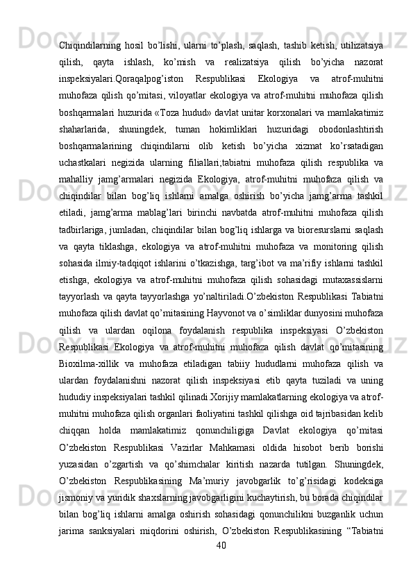 Chiqindilarning   hosil   bo’lishi,   ularni   to’plash,   saqlash,   tashib   ketish,   utilizatsiya
qilish,   qayta   ishlash,   ko’mish   va   realizatsiya   qilish   bo’yicha   nazorat
inspeksiyalari.Qoraqalpog’iston   Respublikasi   Ekologiya   va   atrof-muhitni
muhofaza   qilish   qo’mitasi,   viloyatlar   ekologiya   va   atrof-muhitni   muhofaza   qilish
boshqarmalari huzurida «Toza hudud» davlat unitar korxonalari va mamlakatimiz
shaharlarida,   shuningdek,   tuman   hokimliklari   huzuridagi   obodonlashtirish
boshqarmalarining   chiqindilarni   olib   ketish   bo’yicha   xizmat   ko’rsatadigan
uchastkalari   negizida   ularning   filiallari;tabiatni   muhofaza   qilish   respublika   va
mahalliy   jamg’armalari   negizida   Ekologiya,   atrof-muhitni   muhofaza   qilish   va
chiqindilar   bilan   bog’liq   ishlarni   amalga   oshirish   bo’yicha   jamg’arma   tashkil
etiladi,   jamg’arma   mablag’lari   birinchi   navbatda   atrof-muhitni   muhofaza   qilish
tadbirlariga, jumladan, chiqindilar  bilan bog’liq ishlarga va  bioresurslarni  saqlash
va   qayta   tiklashga,   ekologiya   va   atrof-muhitni   muhofaza   va   monitoring   qilish
sohasida  ilmiy-tadqiqot ishlarini  o’tkazishga,  targ’ibot va ma’rifiy ishlarni tashkil
etishga,   ekologiya   va   atrof-muhitni   muhofaza   qilish   sohasidagi   mutaxassislarni
tayyorlash   va  qayta   tayyorlashga   yo’naltiriladi.O’zbekiston   Respublikasi   Tabiatni
muhofaza qilish davlat qo’mitasining Hayvonot va o’simliklar dunyosini muhofaza
qilish   va   ulardan   oqilona   foydalanish   respublika   inspeksiyasi   O’zbekiston
Respublikasi   Ekologiya   va   atrof-muhitni   muhofaza   qilish   davlat   qo’mitasining
Bioxilma-xillik   va   muhofaza   etiladigan   tabiiy   hududlarni   muhofaza   qilish   va
ulardan   foydalanishni   nazorat   qilish   inspeksiyasi   etib   qayta   tuziladi   va   uning
hududiy inspeksiyalari tashkil qilinadi.Xorijiy mamlakatlarning ekologiya va atrof-
muhitni muhofaza qilish organlari faoliyatini tashkil qilishga oid tajribasidan kelib
chiqqan   holda   mamlakatimiz   qonunchiligiga   Davlat   ekologiya   qo’mitasi
O’zbekiston   Respublikasi   Vazirlar   Mahkamasi   oldida   hisobot   berib   borishi
yuzasidan   o’zgartish   va   qo’shimchalar   kiritish   nazarda   tutilgan.   Shuningdek,
O’zbekiston   Respublikasining   Ma’muriy   javobgarlik   to’g’risidagi   kodeksiga
jismoniy va yuridik shaxslarning javobgarligini kuchaytirish, bu borada chiqindilar
bilan   bog’liq   ishlarni   amalga   oshirish   sohasidagi   qonunchilikni   buzganlik   uchun
jarima   sanksiyalari   miqdorini   oshirish,   O’zbekiston   Respublikasining   “Tabiatni
40 