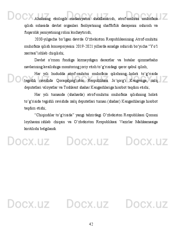 Aholining   ekologik   madaniyatini   shakllantirish,   atrof-muhitni   muhofaza
qilish   sohasida   davlat   organlari   faoliyatining   shaffoflik   darajasini   oshirish   va
fuqarolik jamiyatining rolini kuchaytirish;
2030-yilgacha   bo lgan   davrda   O zbekiston   Respublikasining   Atrof-muhitniʻ ʻ
muhofaza qilish konsepsiyasini 2019-2021 yillarda amalga oshirish bo yicha “Yo l	
ʻ ʻ
xaritasi”ishlab chiqilishi;
Davlat   o rmon   fondiga   kirmaydigan   daraxtlar   va   butalar   qimmatbaho	
ʻ
navlarining kesilishiga monitoring joriy etish to g risidagi	
ʻ ʻ   qaror qabul qilish;
Har   yili   hududda   atrof-muhitni   muhofaza   qilishning   holati   to g risida	
ʻ ʻ
tegishli   ravishda   Qoraqalpog iston   Respublikasi   Jo qorg i   Kengesiga,   xalq	
ʻ ʻ ʻ
deputatlari viloyatlar va Toshkent shahar Kengashlariga hisobot taqdim etishi;
Har   yili   tumanda   (shaharda)   atrof-muhitni   muhofaza   qilishning   holati
to g risida tegishli ravishda xalq deputatlari tuman (shahar) Kengashlariga hisobot	
ʻ ʻ
taqdim etishi;
“Chiqindilar  to g risida”  yangi  tahrirdagi  O zbekiston  Respublikasi  Qonuni	
ʻ ʻ ʻ
loyihasini   ishlab   chiqsin   va   O zbekiston   Respublikasi   Vazirlar   Mahkamasiga	
ʻ
kiritilishi belgilandi.
42 