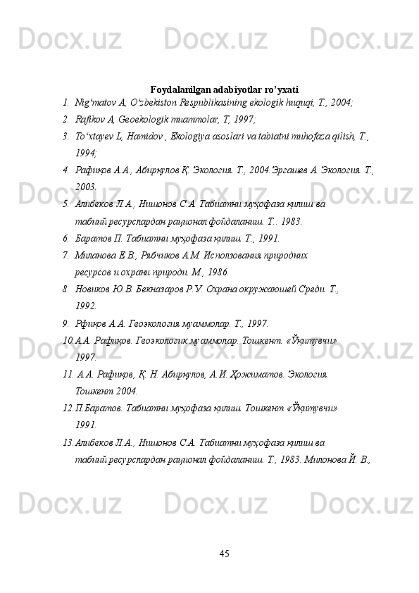 Foydalanilgan adabiyotlar ro’yxati
1. Nig matov A, O zbekiston Respublikasining ekologik huquqi, T., 2004;ʻ ʻ
2. Rafikov A, Geoekologik muammolar, T, 1997;
3. To xtayev L, Hamidov , Ekologiya asoslari va tabiatni muhofaza qilish, T., 
ʻ
1994;
4. Рафиқов А.А., Абирқулов Қ. Экология. Т., 2004.Эргашев А. Экология. Т., 
2003.
5. Алибеков   Л . А .,  Нишонов   С . А .  Табиатни   муҳофаза   қилиш   ва
табиий   ресурслардан   рационал   фойдаланиш .  Т.: 1983.
6. Баратов П. Табиатни муҳофаза қилиш. Т., 1991.
7. Миланова Е.В., Рябчиков А.М. Исползования природних
ресурсов и охрани природи. М., 1986.
8. Новиков Ю.В. Бекназаров Р.У. Охрана окружаюшей Среди. Т.,
1992.
9. Рфиқов А.А. Геоэкология муаммолар. Т., 1997.
10. А.А. Рафиқов. Геоэкологик муаммолар. Тошкент. «Ўқитувчи»
1997.
11.  А.А. Рафиқов, Қ. Н. Абирқулов, А.И. Ҳожиматов. Экология.
Тошкент 2004.
12. П.Баратов. Табиатни муҳофаза қилиш. Тошкент «Ўқитувчи»
1991.
13. Алибеков Л.А., Нишонов С.А. Табиатни муҳофаза қилиш ва
табиий ресурслардан рационал фойдаланиш. Т., 1983. Милонова Й. В., 
45 