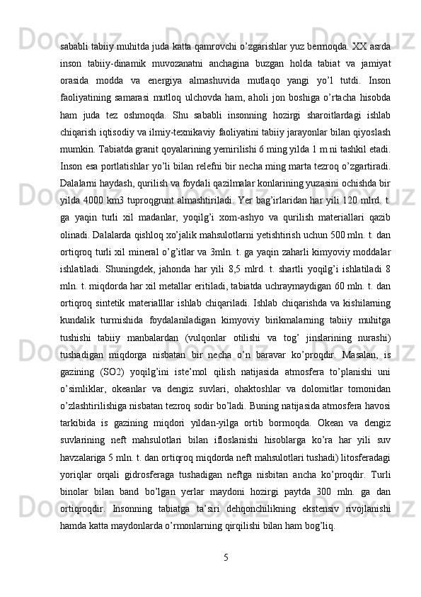 sababli tabiiy muhitda juda katta qamrovchi o’zgarishlar yuz bermoqda. XX asrda
inson   tabiiy-dinamik   muvozanatni   anchagina   buzgan   holda   tabiat   va   jamiyat
orasida   modda   va   energiya   almashuvida   mutlaqo   yangi   yo’l   tutdi.   Inson
faoliyatining   samarasi   mutloq   ulchovda   ham,   aholi   jon   boshiga   o’rtacha   hisobda
ham   juda   tez   oshmoqda.   Shu   sababli   insonning   hozirgi   sharoitlardagi   ishlab
chiqarish iqtisodiy va ilmiy-texnikaviy faoliyatini tabiiy jarayonlar bilan qiyoslash
mumkin. Tabiatda granit qoyalarining yemirilishi 6 ming yilda 1 m ni tashkil etadi.
Inson esa portlatishlar yo’li bilan relefni bir necha ming marta tezroq o’zgartiradi.
Dalalarni haydash, qurilish va foydali qazilmalar konlarining yuzasini ochishda bir
yilda 4000 km3 tuproqgrunt almashtiriladi. Yer bag’irlaridan har yili 120 mlrd. t.
ga   yaqin   turli   xil   madanlar,   yoqilg’i   xom-ashyo   va   qurilish   materiallari   qazib
olinadi. Dalalarda qishloq xo’jalik mahsulotlarni yetishtirish uchun 500 mln. t. dan
ortiqroq turli xil mineral o’g’itlar va 3mln. t. ga yaqin zaharli kimyoviy moddalar
ishlatiladi.   Shuningdek,   jahonda   har   yili   8,5   mlrd.   t.   shartli   yoqilg’i   ishlatiladi   8
mln. t. miqdorda har xil metallar eritiladi, tabiatda uchraymaydigan 60 mln. t. dan
ortiqroq   sintetik   materialllar   ishlab   chiqariladi.   Ishlab   chiqarishda   va   kishilarning
kundalik   turmishida   foydalaniladigan   kimyoviy   birikmalarning   tabiiy   muhitga
tushishi   tabiiy   manbalardan   (vulqonlar   otilishi   va   tog’   jinslarining   nurashi)
tushadigan   miqdorga   nisbatan   bir   necha   o’n   baravar   ko’proqdir.   Masalan,   is
gazining   (SO2)   yoqilg’ini   iste’mol   qilish   natijasida   atmosfera   to’planishi   uni
o’simliklar,   okeanlar   va   dengiz   suvlari,   ohaktoshlar   va   dolomitlar   tomonidan
o’zlashtirilishiga nisbatan tezroq sodir bo’ladi. Buning natijasida atmosfera havosi
tarkibida   is   gazining   miqdori   yildan-yilga   ortib   bormoqda.   Okean   va   dengiz
suvlarining   neft   mahsulotlari   bilan   ifloslanishi   hisoblarga   ko’ra   har   yili   suv
havzalariga 5 mln. t. dan ortiqroq miqdorda neft mahsulotlari tushadi) litosferadagi
yoriqlar   orqali   gidrosferaga   tushadigan   neftga   nisbitan   ancha   ko’proqdir.   Turli
binolar   bilan   band   bo’lgan   yerlar   maydoni   hozirgi   paytda   300   mln.   ga   dan
ortiqroqdir.   Insonning   tabiatga   ta’siri   dehqonchilikning   ekstensiv   rivojlanishi
hamda katta maydonlarda o’rmonlarning qirqilishi bilan ham bog’liq.
5 