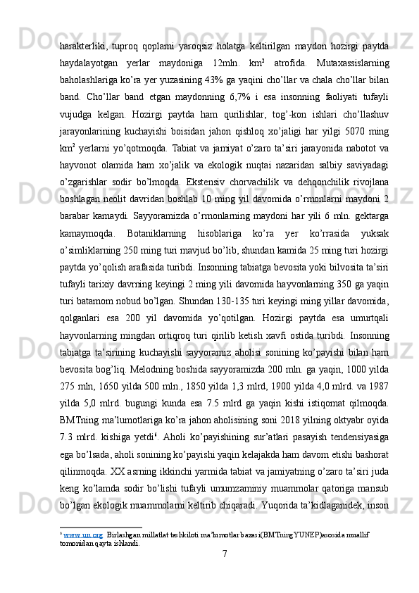 harakterliki ,   tuproq   qoplami   yaroqsiz   holatga   keltirilgan   maydon   hozirgi   paytda
haydalayotgan   yerlar   maydoniga   12 mln .   km 2
  atrofida .   Mutaxassislarning
baholashlariga ko’ra yer yuzasining 43% ga yaqini cho’llar va chala cho’llar bilan
band.   Cho’llar   band   etgan   maydonning   6,7%   i   esa   insonning   faoliyati   tufayli
vujudga   kelgan.   Hozirgi   paytda   ham   qurilishlar,   tog’-kon   ishlari   cho’llashuv
jarayonlarining   kuchayishi   boisidan   jahon   qishloq   xo’jaligi   har   yilgi   5070   ming
km 2
  yerlarni  yo’qotmoqda.  Tabiat  va   jamiyat   o’zaro  ta’siri   jarayonida   nabotot   va
hayvonot   olamida   ham   xo’jalik   va   ekologik   nuqtai   nazaridan   salbiy   saviyadagi
o’zgarishlar   sodir   bo’lmoqda.   Ekstensiv   chorvachilik   va   dehqonchilik   rivojlana
boshlagan   neolit   davridan   boshlab   10  ming   yil   davomida   o’rmonlarni   maydoni   2
barabar   kamaydi.   Sayyoramizda   o’rmonlarning   maydoni   har   yili   6   mln.   gektarga
kamaymoqda.   Botaniklarning   hisoblariga   ko’ra   yer   ko’rrasida   yuksak
o’simliklarning 250 ming turi mavjud bo’lib, shundan kamida 25 ming turi hozirgi
paytda yo’qolish arafasida turibdi. Insonning tabiatga bevosita yoki bilvosita ta’siri
tufayli tarixiy davrning keyingi 2 ming yili davomida hayvonlarning 350 ga yaqin
turi batamom nobud bo’lgan. Shundan 130-135 turi keyingi ming yillar davomida,
qolganlari   esa   200   yil   davomida   yo’qotilgan.   Hozirgi   paytda   esa   umurtqali
hayvonlarning   mingdan   ortiqroq   turi   qirilib   ketish   xavfi   ostida   turibdi.   Insonning
tabiatga   ta’sirining   kuchayishi   sayyoramiz   aholisi   sonining   ko’payishi   bilan   ham
bevosita bog’liq. Melodning boshida sayyoramizda 200 mln. ga yaqin, 1000 yilda
275 mln, 1650 yilda 500 mln., 1850 yilda 1,3 mlrd, 1900 yilda 4,0 mlrd. va 1987
yilda   5,0   mlrd.   bugungi   kunda   esa   7.5   mlrd   ga   yaqin   kishi   istiqomat   qilmoqda.
BMTning ma’lumotlariga ko’ra jahon aholisining soni 2018 yilning oktyabr oyida
7.3   mlrd.   kishiga   yetdi 6
.   Aholi   ko’payishining   sur’atlari   pasayish   tendensiyasiga
ega bo’lsada, aholi sonining ko’payishi yaqin kelajakda ham davom etishi bashorat
qilinmoqda. XX asrning ikkinchi yarmida tabiat va jamiyatning o’zaro ta’siri juda
keng   ko’lamda   sodir   bo’lishi   tufayli   umumzaminiy   muammolar   qatoriga   mansub
bo’lgan ekologik muammolarni keltirib chiqaradi. Yuqorida ta’kidlaganidek, inson
6
  www    .   un    .   org       Birlashgan   millatlat   tashkiloti   ma ’ lumotlar   bazasi ( BMT ningYUNEP ) asosida   muallif  
tomonidan   qayta   ishlandi .
7 