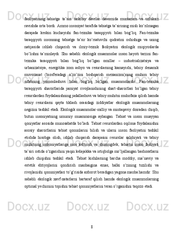 faoliyatining   tabiatga   ta’siri   tarkibiy   davrlar   davomida   muntazam   va   uzluksiz
ravishda orta bordi. Ammo insoniyat tarafida tabiatga ta’sirining misli ko’rilmagan
darajada   keskin   kuchayishi   fan-texnika   taraqqiyoti   bilan   bog’liq.   Fan-texnika
taraqqiyoti   insonning   tabiatga   ta’sir   ko’rsatuvchi   qudratini   oshishiga   va   uning
natijasida   ishlab   chiqarish   va   ilmiy-texnik   faoliyatini   ekologik   miqiyoslarda
bo’lishni   ta’minlaydi.   Shu   sababli   ekologik   muammolar   inson   hayoti   tarzini   fan-
texnika   taraqqiyoti   bilan   bog’liq   bo’lgan   omillar   –   industrializatsiya   va
urbanizatsiya,   energitika   xom   ashyo   va   resurslarning   kamayishi,   tabiiy   denamik
muvozanat   (biosferadagi   o’zo’zini   boshqarish   mexanizmi)ning   muhim   tabiiy
sifatining   yomonlashuvi   bilan   bog’liq   bo’lgan   muammolardir.   Fan-texnika
taraqqiyoti   sharoitlarida   jamiyat   rivojlanishining   shart-sharoitlari   bo’lgan   tabiiy
resurslardan foydalanishning jadallashuvi va tabiiy muhitni muhofaza qilish hamda
tabiiy   resurslarni   qayta   tiklash   orasidagi   ziddiyatlar   ekologik   muammolarning
negizini tashkil etadi. Ekologik muammolar-milliy va mintaqaviy doiradan chiqib,
butun   insoniyatning   umumiy   muammosiga   aylangan.   Tabiat   va   inson   muayyan
qoniyatlar asosida munosabatda bo’ladi. Tabiat resurslardan oqilona foydalanishni
asosiy   sharoitlarini   tabiat   qonunlarini   bilish   va   ularni   inson   faoliyatini   tashkil
etishda   hisobga   olish,   ishlab   chiqarish   darajasini   resurslar   salohiyati   va   tabiiy
muhitning   imkoniyatlariga   mos   keltirish   va   shuningdek,   tabiatni   inson   faoliyati
ta’siri ostida o’zgarishini yaqin kelajakka va istiqbolga mo’ljallangan bashoratlarni
ishlab   chiqishni   tashkil   etadi.   Tabiat   kishilarning   barcha   moddiy,   ma’naviy   va
estetik   ehtiyojlarini   qondirish   manbaigina   emas,   balki   o’zining   tuzilishi   va
rivojlanishi qonuniyatlari to’g’risida axborot beradigan yagona manba hamdir. Shu
sababli   ekologik   xavf-xatarlarni   bartaraf   qilish   hamda   ekologik   muammolarning
optimal yechimini topishni tabiat qonuniyatlarini teran o’rganishni taqozo etadi.
8 