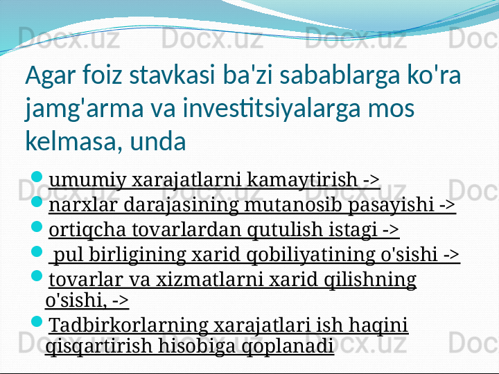 Agar foiz stavkasi ba'zi sabablarga ko'ra 
jamg'arma va investitsiyalarga mos 
kelmasa, unda

umumiy xarajatlarni kamaytirish ->

narxlar darajasining mutanosib pasayishi ->

ortiqcha tovarlardan qutulish istagi ->

  pul birligining xarid qobiliyatining o'sishi ->

tovarlar va xizmatlarni xarid qilishning 
o'sishi, ->

Tadbirkorlarning xarajatlari ish haqini 
qisqartirish hisobiga qoplanadi 