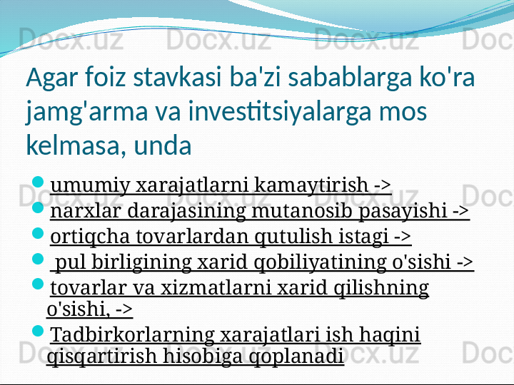 Agar foiz stavkasi ba'zi sabablarga ko'ra 
jamg'arma va investitsiyalarga mos 
kelmasa, unda
umumiy xarajatlarni kamaytirish ->
narxlar darajasining mutanosib pasayishi ->
ortiqcha tovarlardan qutulish istagi ->
  pul birligining xarid qobiliyatining o'sishi ->
tovarlar va xizmatlarni xarid qilishning 
o'sishi, ->
Tadbirkorlarning xarajatlari ish haqini 
qisqartirish hisobiga qoplanadi