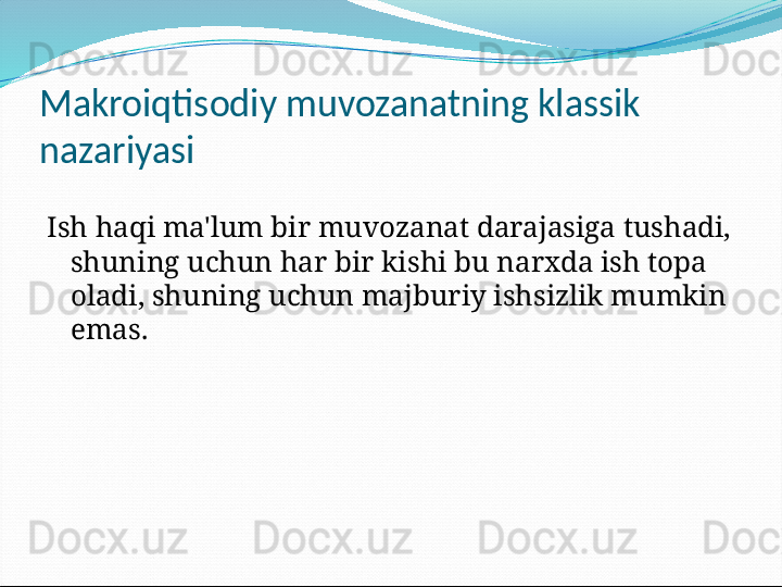 Makroiqtisodiy muvozanatning klassik 
nazariyasi
Ish haqi ma'lum bir muvozanat darajasiga tushadi, 
shuning uchun har bir kishi bu narxda ish topa 
oladi, shuning uchun majburiy ishsizlik mumkin 
emas. 