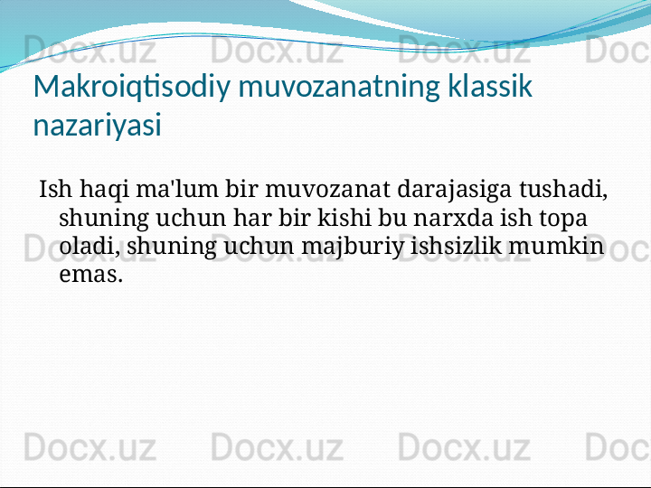 Makroiqtisodiy muvozanatning klassik 
nazariyasi
Ish haqi ma'lum bir muvozanat darajasiga tushadi, 
shuning uchun har bir kishi bu narxda ish topa 
oladi, shuning uchun majburiy ishsizlik mumkin 
emas.