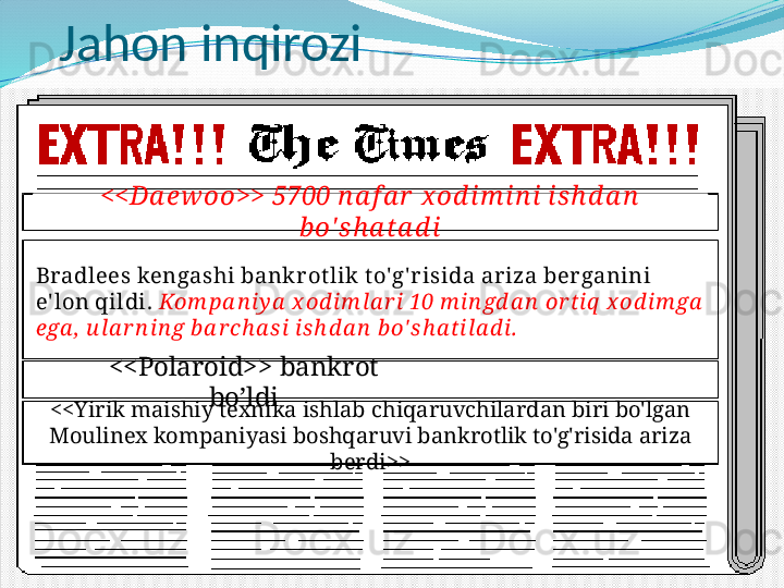 Jahon inqirozi
<<Da ew oo>> 5700 n a f a r  x od i m i n i is h d a n  
b o' s h a ta d i
Bradlees kengashi bankr ot lik t o'g' r isida ariza ber ganini 
e' lon qildi.  Kom pa n iy a  x od im la r i 10 m in gd a n  or t iq  x od im ga  
ega ,  u la r n in g b a r ch a si is h d a n  b o' sh a t ila d i.
<<Polaroid>> bankrot 
bo’ldi
<<Yirik maishiy texnika ishlab chiqaruvchilardan biri bo'lgan 
Moulinex kompaniyasi boshqaruvi bankrotlik to'g'risida ariza 
berdi>> 