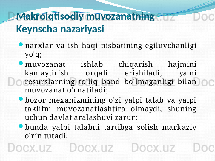 Makroiqtisodiy muvozanatning 
Keynscha nazariyasi

nar x lar   va  ish  haqi  nisbat ining  egiluvchanligi 
yo'q;

muvozanat   ishlab  chiqar ish  hajmini 
kamayt ir ish  or qali  er ishiladi,  ya' ni 
r esur slar ning  t o' liq  band  bo' lmaganligi  bilan 
muvozanat  o' r nat iladi;

bozor   mex anizmining  o' zi  yalpi  t alab  va  yalpi 
t aklifni  muvozanat lasht ira  olmaydi,  shuning 
uchun davlat  aralashuvi zar ur ;

bunda  yalpi  t alabni  t ar t ibga  solish  mar k aziy 
o' r in t ut adi. 