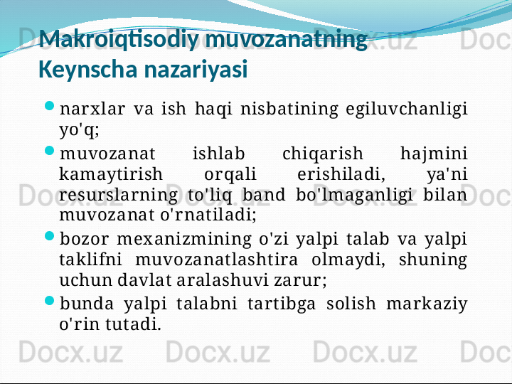 Makroiqtisodiy muvozanatning 
Keynscha nazariyasi
nar x lar   va  ish  haqi  nisbat ining  egiluvchanligi 
yo'q;
muvozanat   ishlab  chiqar ish  hajmini 
kamayt ir ish  or qali  er ishiladi,  ya' ni 
r esur slar ning  t o' liq  band  bo' lmaganligi  bilan 
muvozanat  o' r nat iladi;
bozor   mex anizmining  o' zi  yalpi  t alab  va  yalpi 
t aklifni  muvozanat lasht ira  olmaydi,  shuning 
uchun davlat  aralashuvi zar ur ;
bunda  yalpi  t alabni  t ar t ibga  solish  mar k aziy 
o' r in t ut adi.
