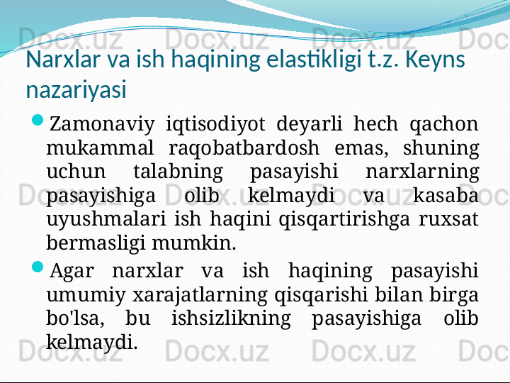 Narxlar va ish haqining elastikligi t.z. Keyns 
nazariyasi

Zamonaviy  iqtisodiyot  deyarli  hech  qachon 
mukammal  raqobatbardosh  emas,  shuning 
uchun  talabning  pasayishi  narxlarning 
pasayishiga  olib  kelmaydi  va  kasaba 
uyushmalari  ish  haqini  qisqartirishga  ruxsat 
bermasligi mumkin.

Agar  narxlar  va  ish  haqining  pasayishi 
umumiy  xarajatlarning  qisqarishi  bilan  birga 
bo'lsa,  bu  ishsizlikning  pasayishiga  olib 
kelmaydi. 