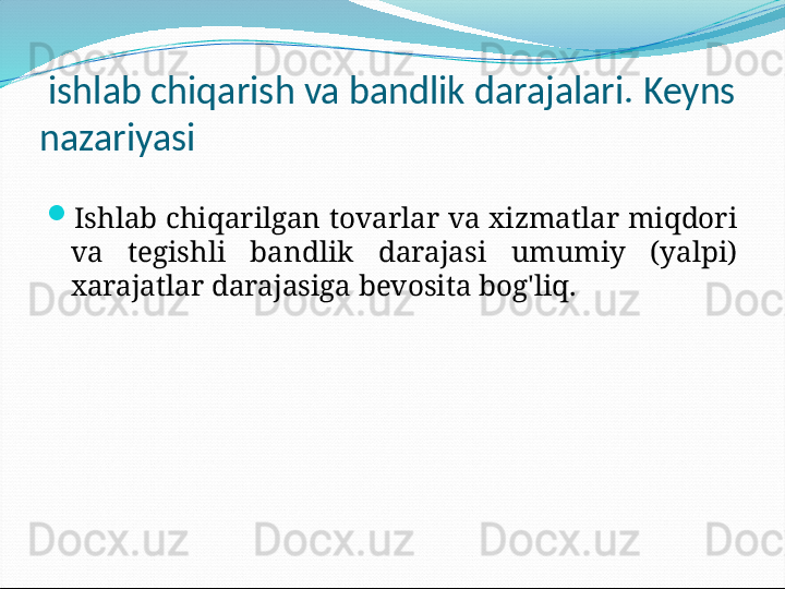   ishlab chiqarish va bandlik darajalari. Keyns 
nazariyasi

Ishlab chiqarilgan tovarlar va xizmatlar miqdori 
va  tegishli  bandlik  darajasi  umumiy  (yalpi) 
xarajatlar darajasiga bevosita bog'liq. 