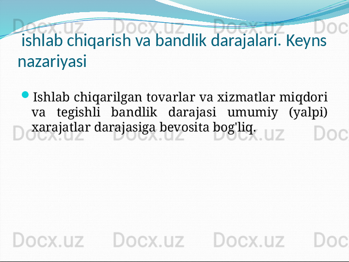 ishlab chiqarish va bandlik darajalari. Keyns 
nazariyasi
Ishlab chiqarilgan tovarlar va xizmatlar miqdori 
va  tegishli  bandlik  darajasi  umumiy  (yalpi) 
xarajatlar darajasiga bevosita bog'liq.