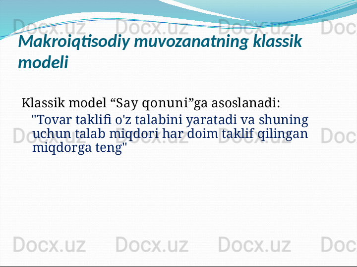 Makroiqtisodiy muvozanatning klassik 
modeli
Klassik model “ Say qonuni ”ga asoslanadi:
    "Tovar taklifi o'z talabini yaratadi va shuning 
uchun talab miqdori har doim taklif qilingan 
miqdorga teng" 