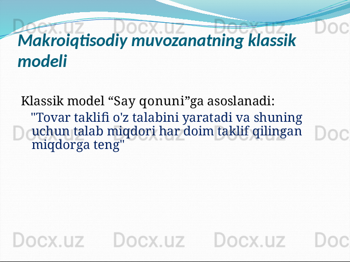 Makroiqtisodiy muvozanatning klassik 
modeli
Klassik model “ Say qonuni ”ga asoslanadi:
    "Tovar taklifi o'z talabini yaratadi va shuning 
uchun talab miqdori har doim taklif qilingan 
miqdorga teng"