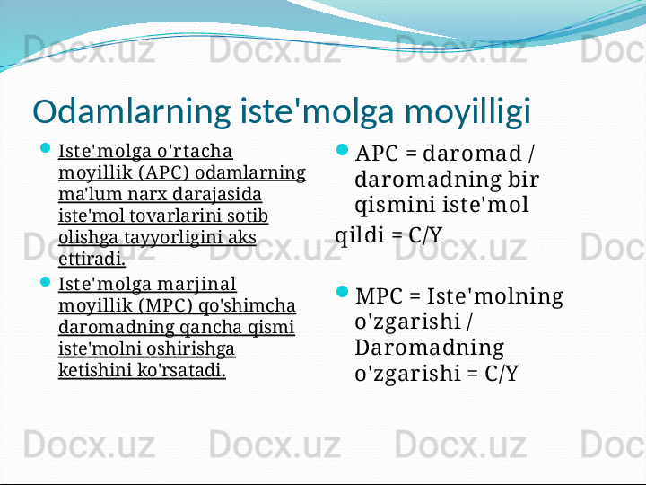 Odamlarning iste'molga moyilligi

Ist e' molga o' rt acha 
moyillik ( A PC )   odamlarning 
ma'lum narx darajasida 
iste'mol tovarlarini sotib 
olishga tayyorligini aks 
ettiradi.

Ist e' molga marjinal 
moyillik ( MPC )   qo'shimcha 
daromadning qancha qismi 
iste'molni oshirishga 
ketishini ko'rsatadi. 
APC   =  dar omad / 
dar omadning bir  
qismini ist e' mol 
qildi = C /Y

MPC  = Ist e' molning 
o' zgar ishi / 
Daromadning 
o' zgar ishi = C /Y 