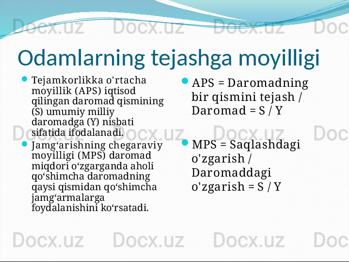 О damlarning tejashga moyilligi

Tejamkorlikka o' r t acha 
moyillik ( APS)   iqtisod 
qilingan daromad qismining 
(S) umumiy milliy 
daromadga (Y) nisbati 
sifatida ifodalanadi.

Jamg‘arishning chegaraviy 
moyilligi ( MPS)   daromad 
miqdori o‘zgarganda aholi 
qo‘shimcha daromadning 
qaysi qismidan qo‘shimcha 
jamg‘armalarga 
foydalanishini ko‘rsatadi. 
APS = Dar omadning 
bir  qismini t ejash / 
Dar omad = S / Y

MPS = Saqlashdagi 
o' zgar ish / 
Dar omaddagi 
o' zgar ish = S / Y 