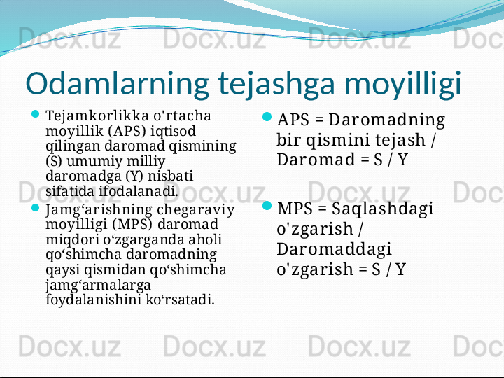 О damlarning tejashga moyilligi
Tejamkorlikka o' r t acha 
moyillik ( APS)   iqtisod 
qilingan daromad qismining 
(S) umumiy milliy 
daromadga (Y) nisbati 
sifatida ifodalanadi.
Jamg‘arishning chegaraviy 
moyilligi ( MPS)   daromad 
miqdori o‘zgarganda aholi 
qo‘shimcha daromadning 
qaysi qismidan qo‘shimcha 
jamg‘armalarga 
foydalanishini ko‘rsatadi. 
APS = Dar omadning 
bir  qismini t ejash / 
Dar omad = S / Y
MPS = Saqlashdagi 
o' zgar ish / 
Dar omaddagi 
o' zgar ish = S / Y