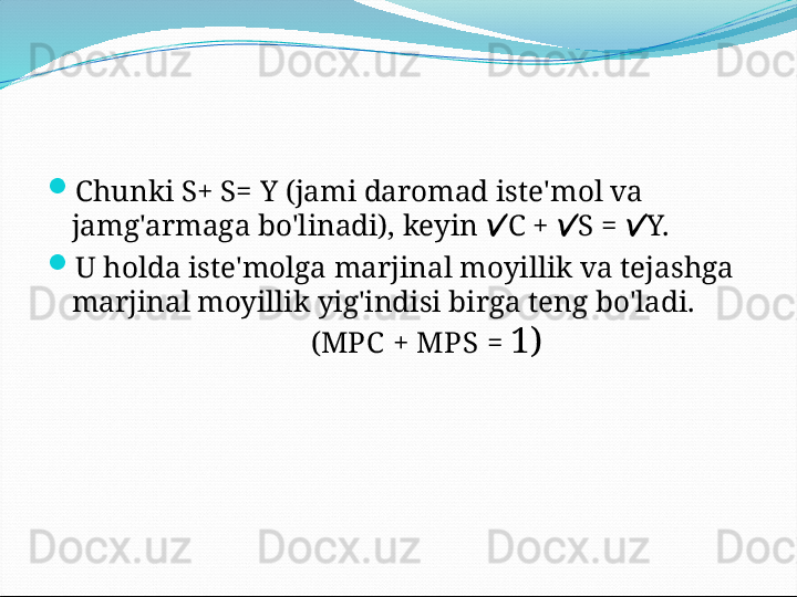 
Chunki S+ S= Y (jami daromad iste'mol va 
jamg'armaga bo'linadi), keyin  C +  S =  Y.  

U holda iste'molga marjinal moyillik va tejashga 
marjinal moyillik yig'indisi birga teng bo'ladi.
( МРС  + МР S  =  1)   