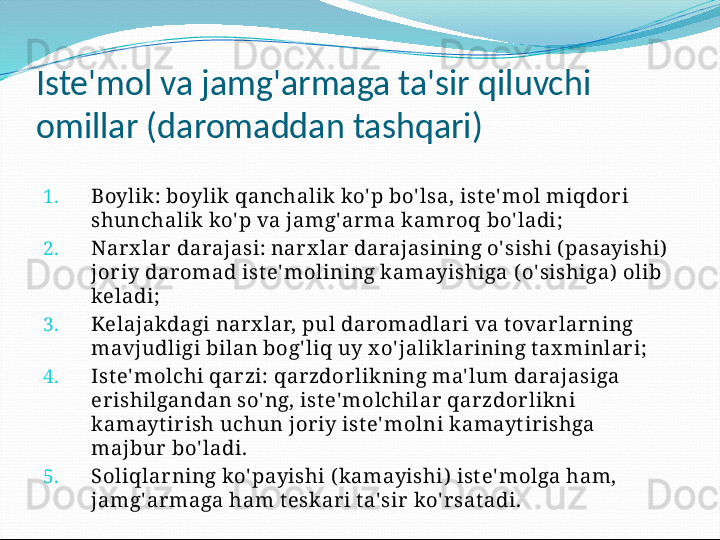 Iste'mol va jamg'armaga ta'sir qiluvchi 
omillar (daromaddan tashqari)
1. Boylik: boylik qanchalik  ko' p bo' lsa, ist e' mol miqdor i 
shunchalik ko' p va jamg' ar ma k amr oq bo' ladi;
2. Narx lar darajasi: narx lar darajasining o' sishi ( pasayishi)  
joriy daromad ist e' molining k amayishiga ( o' sishiga)  olib 
keladi;
3. Kelajakdagi nar x lar, pul daromadlari va t ovarlarning 
mavjudligi bilan bog' liq uy x o' jaliklar ining t ax minlar i;
4. Ist e' molchi qarzi: qarzdorlikning ma' lum darajasiga 
erishilgandan so' ng, ist e' molchilar qar zdor likni 
kamayt ir ish uchun jor iy ist e' molni k amayt irishga 
majbur  bo' ladi.
5. Soliqlarning ko' payishi ( kamayishi)  ist e' molga ham, 
jamg' armaga ham t eskar i t a' sir ko' r sat adi. 