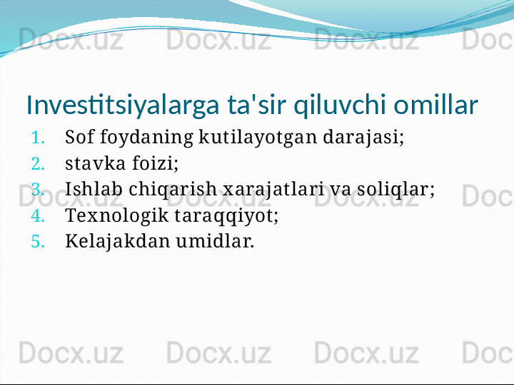 Investitsiyalarga ta'sir qiluvchi omillar
1. Sof foydaning k ut ilayot gan darajasi;
2. st avk a foizi;
3. Ishlab chiqar ish x arajat lar i va soliqlar ;
4. Tex nologik  t araqqiyot ;
5. Kelajakdan umidlar. 