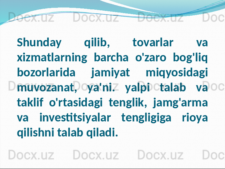 Shunday  qilib,  tovarlar  va 
xizmatlarning  barcha  o'zaro  bog'liq 
bozorlarida  jamiyat  miqyosidagi 
muvozanat,  ya'ni.  yalpi  talab  va 
taklif  o'rtasidagi  tenglik,  jamg'arma 
va  investitsiyalar  tengligiga  rioya 
qilishni talab qiladi. 