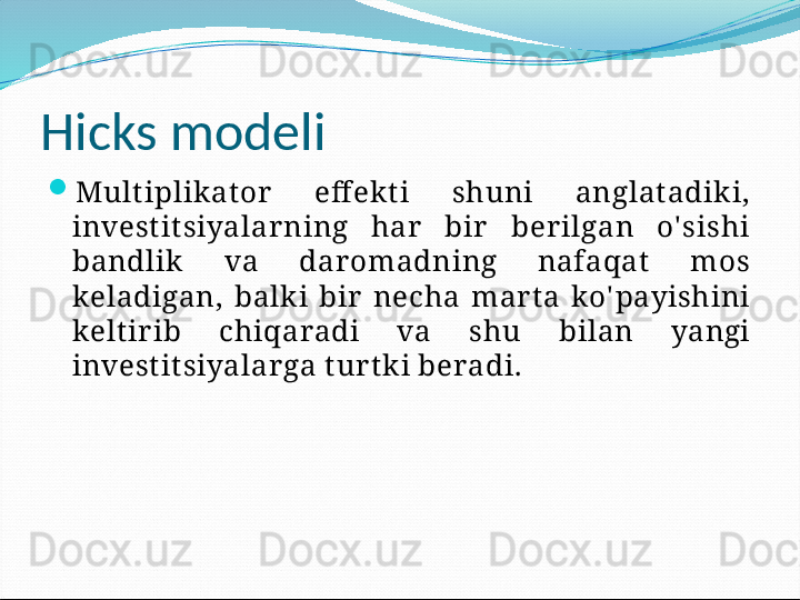 Hicks modeli

Mult iplik at or   eff ekt i  shuni  anglat adik i, 
invest it siyalar ning  har   bir   ber ilgan  o' sishi 
bandlik   va  dar omadning  nafaqat   mos 
keladigan,  balk i  bir   necha  mar t a  ko' payishini 
kelt ir ib  chiqaradi  va  shu  bilan  yangi 
invest it siyalar ga t ur t ki beradi. 