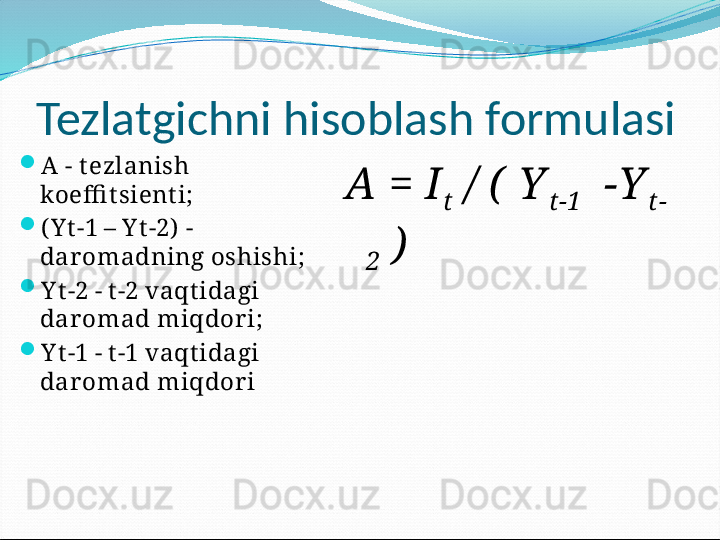 Tezlatgichni hisoblash formulasi

A - t ezlanish 
koeffi t sient i;

( Y t -1 – Y t -2)  - 
dar omadning oshishi;

Y t -2 - t -2 vaqt idagi 
dar omad miqdor i;

Y t -1 - t -1 vaqt idagi 
dar omad miqdor i A = I
t  / (  Y
t -1   -Y
t- 
2  ) 