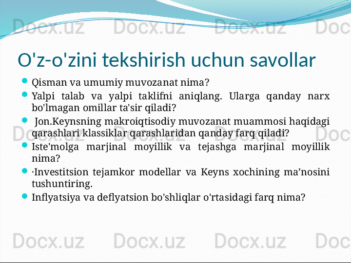 O'z-o'zini tekshirish uchun savollar

Qisman va umumiy muvozanat nima?

Yalpi  talab  va  yalpi  taklifni  aniqlang.  Ularga  qanday  narx 
bo'lmagan omillar ta'sir qiladi?

  Jon.Keynsning makroiqtisodiy muvozanat muammosi haqidagi 
qarashlari klassiklar qarashlaridan qanday farq qiladi?

Iste'molga  marjinal  moyillik  va  tejashga  marjinal  moyillik 
nima?

·Investitsion  tejamkor  modellar  va  Keyns  xochining  ma’nosini 
tushuntiring.

Inflyatsiya va deflyatsion bo'shliqlar o'rtasidagi farq nima? 