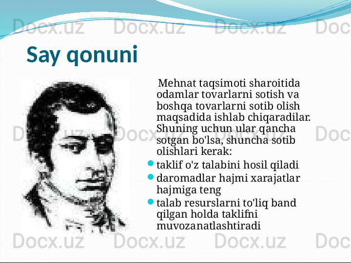 Say qonuni
     Mehnat taqsimoti sharoitida 
odamlar tovarlarni sotish va 
boshqa tovarlarni sotib olish 
maqsadida ishlab chiqaradilar. 
Shuning uchun ular qancha 
sotgan bo'lsa, shuncha sotib 
olishlari kerak:

taklif o'z talabini hosil qiladi

daromadlar hajmi xarajatlar 
hajmiga teng

talab resurslarni to'liq band 
qilgan holda taklifni 
muvozanatlashtiradi 