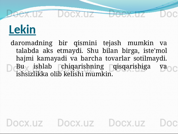 Lekin
daromadning  bir  qismini  tejash  mumkin  va 
talabda  aks  etmaydi.  Shu  bilan  birga,  iste'mol 
hajmi  kamayadi  va  barcha  tovarlar  sotilmaydi. 
Bu  ishlab  chiqarishning  qisqarishiga  va 
ishsizlikka olib kelishi mumkin. 