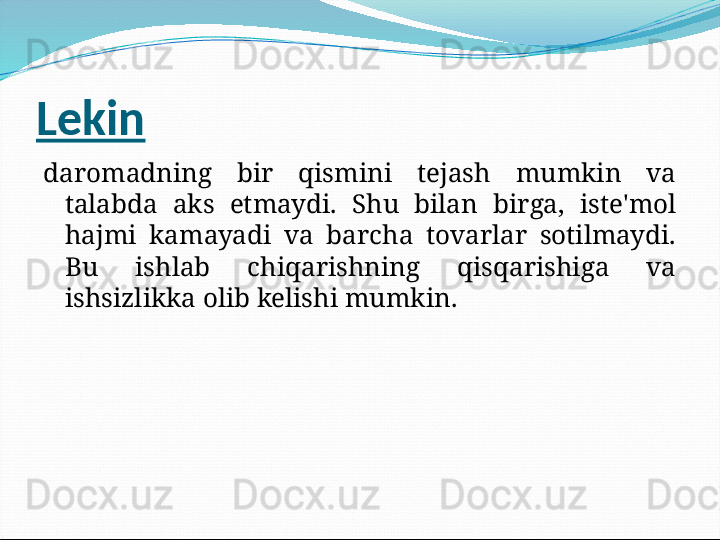 Lekin
daromadning  bir  qismini  tejash  mumkin  va 
talabda  aks  etmaydi.  Shu  bilan  birga,  iste'mol 
hajmi  kamayadi  va  barcha  tovarlar  sotilmaydi. 
Bu  ishlab  chiqarishning  qisqarishiga  va 
ishsizlikka olib kelishi mumkin.