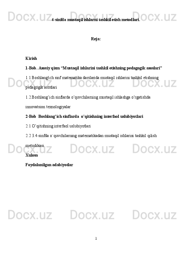 4-sinfda mustaqil ishlarni tashkil etish metodlari.
Reja:
Kirish
1-Bob. Asosiy qism “Mustaqil ishlarini tashkil etishning pedagogik asoslari”
1.1 Boshlang'ich sinf matematika darslarida mustaqil ishlarini tashkil etishning 
pedagogik asoslari
1.2.Boshlang’ich sinflarda o’quvchilarning mustaqil ishlashga o’rgatishda 
innovatsion texnologiyalar
2-Bob   Boshlang’ich sinflarda   o’qitishning interfaol  uslubiyotlari 
2.1 O’qitishning interfaol  uslubiyotlari
2.2 3.4-sinfda o`quvchilarning matematikadan mustaqil ishlarini tashkil qilish 
metodikasi
Xulosa
Foydalanilgan adabiyotlar
1 