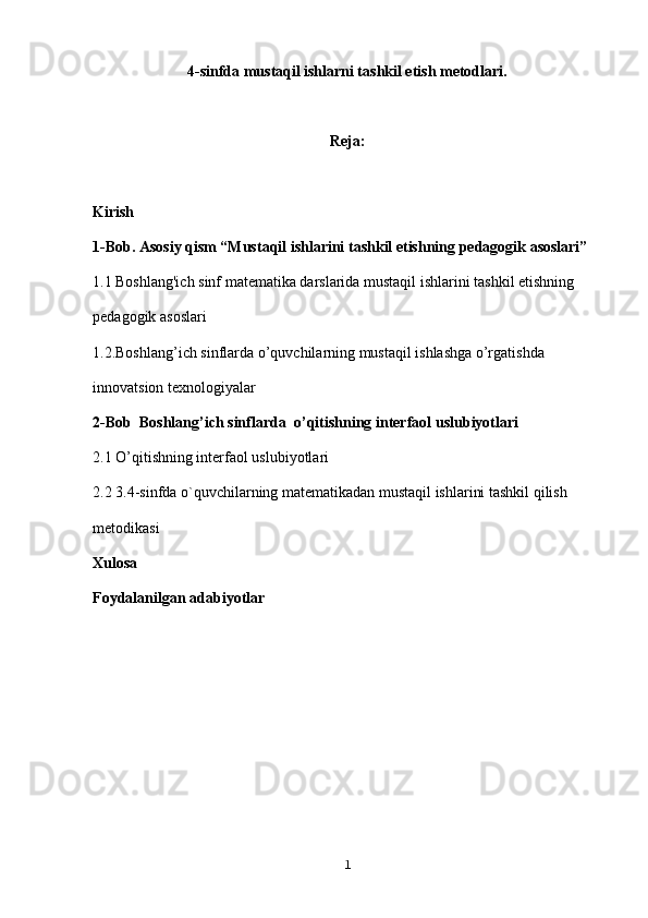 4-sinfda mustaqil ishlarni tashkil etish metodlari.
Reja:
Kirish
1-Bob. Asosiy qism “Mustaqil ishlarini tashkil etishning pedagogik asoslari”
1.1 Boshlang'ich sinf matematika darslarida mustaqil ishlarini tashkil etishning 
pedagogik asoslari
1.2.Boshlang’ich sinflarda o’quvchilarning mustaqil ishlashga o’rgatishda 
innovatsion texnologiyalar
2-Bob   Boshlang’ich sinflarda   o’qitishning interfaol  uslubiyotlari 
2.1 O’qitishning interfaol  uslubiyotlari
2.2 3.4-sinfda o`quvchilarning matematikadan mustaqil ishlarini tashkil qilish 
metodikasi
Xulosa
Foydalanilgan adabiyotlar
1
