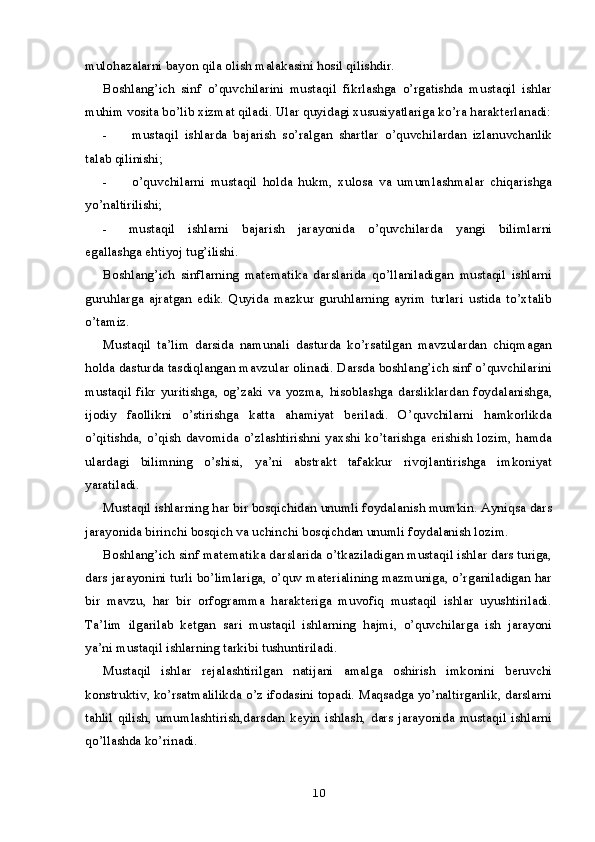 mulohazalarni bayon qila olish malakasini hosil qilishdir.
Boshlang’ich   sinf   o’quvchilarini   mustaqil   fikrlashga   o’rgatishda   mustaqil   ishlar
muhim vosita bo’lib xizmat qiladi.  Ular quyidagi xususiyatlariga ko’ra harakterlanadi:
- mustaqil   ishlarda   bajarish   so’ralgan   shartlar   o’quvchilardan   izlanuvchanlik
talab qilinishi;
- o’quvchilarni   mustaqil   holda   hukm,   xulosa   va   umumlashmalar   chiqarishga
yo’naltirilishi;
- mustaqil   ishlarni   bajarish   jarayonida   o’quvchilarda   yangi   bilimlarni
egallashga ehtiyoj tug’ilishi.
Boshlang’ich   sinflarning   matematika   darslarida   qo’llaniladigan   mustaqil   ishlarni
guruhlarga   ajratgan   edik.   Quyida   mazkur   guruhlarning   ayrim   turlari   ustida   to’xtalib
o’tamiz.
Mustaqil   ta’lim   darsida   namunali   dasturda   ko’rsatilgan   mavzulardan   chiqmagan
holda dasturda tasdiqlangan mavzular olinadi. Darsda boshlang’ich sinf o’quvchilarini
mustaqil   fikr   yuritishga,   og’zaki   va   yozma,   hisoblashga   darsliklardan   foydalanishga,
ijodiy   faollikni   o’stirishga   katta   ahamiyat   beriladi.   O’quvchilarni   hamkorlikda
o’qitishda,   o’qish  davomida  o’zlashtirishni  yaxshi  ko’tarishga  erishish   lozim,   hamda
ulardagi   bilimning   o’shisi,   ya’ni   abstrakt   tafakkur   rivojlantirishga   imkoniyat
yaratiladi.
Mustaqil ishlarning har bir bosqichidan unumli foydalanish mumkin. Ayniqsa dars
jarayonida birinchi bosqich va uchinchi bosqichdan unumli foydalanish lozim.
Boshlang’ich sinf matematika darslarida o’tkaziladigan mustaqil ishlar dars turiga,
dars jarayonini turli bo’limlariga, o’quv materialining mazmuniga, o’rganiladigan har
bir   mavzu,   har   bir   orfogramma   harakteriga   muvofiq   mustaqil   ishlar   uyushtiriladi.
Ta’lim   ilgarilab   ketgan   sari   mustaqil   ishlarning   hajmi,   o’quvchilarga   ish   jarayoni
ya’ni mustaqil ishlarning tarkibi tushuntiriladi.
Mustaqil   ishlar   rejalashtirilgan   natijani   amalga   oshirish   imkonini   beruvchi
konstruktiv, ko’rsatmalilikda o’z ifodasini topadi. Maqsadga yo’naltirganlik, darslarni
tahlil   qilish,   umumlashtirish,darsdan   keyin   ishlash,   dars   jarayonida   mustaqil   ishlarni
qo’llashda ko’rinadi.
10
