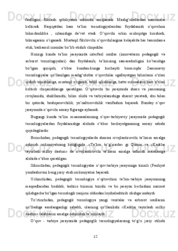 faolligini,   fikrlash   qobiliyatini   oshirishi   aniqlanadi.   Mashg’ulotlardan   namunalar
keltiradi.   Haqiqatdan   ham   ta’lim   texnologiyalaridan   foydalanish   o’quvchini
bilimdonlikka   ,   izlanishga   da’vat   etadi.   O’quvchi   erkin   muloqotga   kirishadi,
bilmaganini o’rganadi. Mustaqil fikrlovchi  o’quvchilargina  kelajakda har  tamonlama
etuk, barkamol insonlar bo’lib etishib chiqadilar.
Hozirgi   kunda   ta’lim   jarayonida   interfaol   usullar   (innovatsion   pedagogik   va
axborot   texnologiyalari)   dan   foydalanib,   ta’limning   samaradorligini   ko’tarishga
bo’lgan   qiziqish,   e’tibor   kundan-kunga   kuchayib   bormoqda.   Zamonaviy
texnologiyalar   qo’llanilgan   mashg’ulotlar   o’quvchilar   egallayotgan   bilimlarni   o’zlari
qidirib topishlariga, mustaqil o’rganib, tahlil qilishlariga, hatto xulosalarni ham o’zlari
keltirib   chiqarishlariga   qaratilgan.   O’qituvchi   bu   jarayonda   shaxs   va   jamoaning
rivojlanishi,   shakllanishi,   bilim   olishi   va   tarbiyalanishiga   sharoit   yaratadi,   shu   bilan
bir   qatorda,   boshqaruvchilik,   yo’naltiruvchilik   vazifashini   bajaradi.   Bunday   o’quv
jarayonida o’quvchi asosiy figuraga aylanadi.
Bugungi   kunda   ta’lim   muassasalarining   o’quv-tarbiyaviy   jarayonida   pedagogik
texnologiyalardan   foydalanishga   alohida   e’tibor   berilayotganining   asosiy   sababi
quyidagilardir:
Birinchidan,   pedagogik   texnologiyalarda   shaxsni   rivojlantiruvchi   ta’limni   amalga
oshirish   imkoniyatining   kengligida.   «Ta’lim   to’g’risida»   gi   Qonun   va   «Kadrlar
tayorlash   milliy   dasturi»   da   rivojlantiruvchi   ta’limni   amalga   oshirish   masalasiga
alohida e’tibor qaratilgan.
Ikkinchidan,   pedagogik   texnologiyalar   o’quv-tarbiya   jarayoniga   tizimli   (Faoliyat
yondashuvini keng joriy etish imkoniyatini bajaradi.
Uchinchidan,   pedagogik   texnologiya   o’qituvchini   ta’lim-tarbiya   jarayonining
maqsadlaridan   boshlab,   tashxis   tizimini   tuzishi   va   bu   jarayon   kechishini   nazorat
qilishgacha bo’lgan texnologik zanjirni oldindan loyihalashtirib olishga undaydi.
To’rtinchidan,   pedagogik   texnologiya   yangi   vositalar   va   axborot   usullarini
qo’llashga   asoslanganligi   sababli,   ularning   qo’llanilishi   «Kadrlar   tayorlash   milliy
dasturi» talablarini amalga oshirishni ta’minlaydi.
O’quv   -   tarbiya   jarayonida   pedagog'ik   texnologiyalarning   to’g’ri   joriy   etilishi
12
