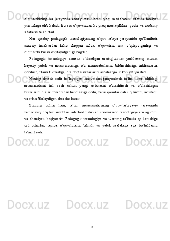 o’qituvchining   bu   jarayonda   asosiy   tashkilotchi   yoqi   maslahatchi   sifatida   faoliyat
yuritishiga olib keladi. Bu esa o’quvchidan ko’proq mustaqillikni. ijodni va irodaviy
sifatlarni talab etadi.
Har   qanday   pedagogik   texnologiyaning   o’quv-tarbiya   jarayonida   qo’llanilishi
shaxsiy   harakterdan   kelib   chiqqan   holda,   o’quvchini   kim   o’qitayotganligi   va
o’qituvchi kimni o’qitayotganiga bog’liq.
Pedagogik   texnologiya   asosida   o’tkazilgan   mashg’ulotlar   yoshlarning   muhim
hayotiy   yutuk   va   muammolariga   o’z   munosabatlarini   bildirishlariga   intilishlarini
qondirib, ularni fikrlashga, o’z nuqtai nazarlarini asoslashga imkoniyat yaratadi.
Hozirgi   davrda   sodir   bo’layotgan   innovatsion   jarayonlarda   ta’lim   tizimi   oldidagi
muammolarni   hal   etish   uchun   yangi   axborotni   o’zlashtirish   va   o’zlashtirgan
bilimlarini o’zlari tomonidan baholashga qodir, zarur qarorlar qabul qiluvchi, mustaqil
va erkin fikrlaydigan shaxslar kerak.
Shuning   uchun   ham,   ta’lim   muassasalarining   o’quv-tarbiyaviy   jarayonida
zamonaviy   o’qitish   uslublari   interfaol   uslublar,   innovatsion   texnologiyalarning   o’rni
va   ahamiyati   beqiyosdir.   Pedagogik   texnologiya   va   ularning   ta’limda   qo’llanishiga
oid   bilimlar,   tajriba   o’quvchilarni   bilimli   va   yetuk   malakaga   ega   bo’lishlarini
ta’minlaydi.
13 