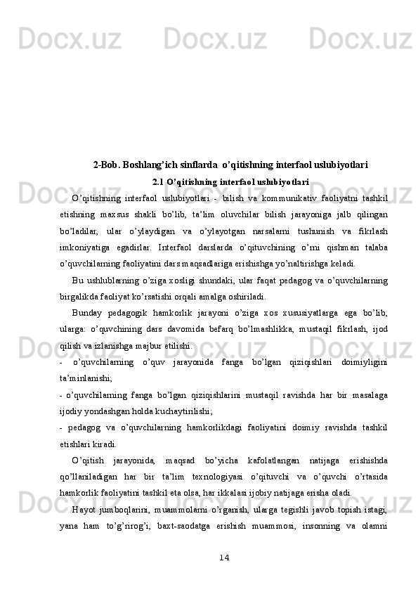 2-Bob. Boshlang’ich sinflarda   o’qitishning  interfaol  uslubiyotlari
2.1 O’qitishning interfaol  uslubiyotlari
O’qitishning   interfaol   uslubiyotlari   -   bilish   va   kommunikativ   faoliyatni   tashkil
etishning   maxsus   shakli   bo’lib,   ta’lim   oluvchilar   bilish   jarayoniga   jalb   qilingan
bo’ladilar,   ular   o’ylaydigan   va   o’ylayotgan   narsalarni   tushunish   va   fikrlash
imkoniyatiga   egadirlar.   Interfaol   darslarda   o’qituvchining   o’rni   qishman   talaba
o’quvchilarning faoliyatini dars maqsadlariga erishishga yo’naltirishga keladi.
Bu   ushlublarning   o’ziga   xosligi   shundaki,   ular   faqat   pedagog   va   o’quvchilarning
birgalikda faoliyat ko’rsatishi orqali amalga oshiriladi.
Bunday   pedagogik   hamkorlik   jarayoni   o’ziga   xos   xususiyatlarga   ega   bo’lib,
ularga:   o’quvchining   dars   davomida   befarq   bo’lmashlikka,   mustaqil   fikrlash,   ijod
qilish va izlanishga majbur etilishi.
- o’quvchilarning   o’quv   jarayonida   fanga   bo’lgan   qiziqishlari   doimiyligini
ta’minlanishi;
- o’quvchilarning   fanga   bo’lgan   qiziqishlarini   mustaqil   ravishda   har   bir   masalaga
ijodiy yondashgan holda kuchaytirilishi;
- pedagog   va   o’quvchilarning   hamkorlikdagi   faoliyatini   doimiy   ravishda   tashkil
etishlari kiradi.
O’qitish   jarayonida,   maqsad   bo’yicha   kafolatlangan   natijaga   erishishda
qo’llaniladigan   har   bir   ta’lim   texnologiyasi   o’qituvchi   va   o’quvchi   o’rtasida
hamkorlik faoliyatini tashkil eta olsa, har ikkalasi ijobiy natijaga erisha oladi.
Hayot   jumboqlarini,   muammolarni   o’rganish,   ularga   tegishli   javob   topish   istagi,
yana   ham   to’g’rirog’i,   baxt-saodatga   erishish   muammosi,   insonning   va   olamni
14