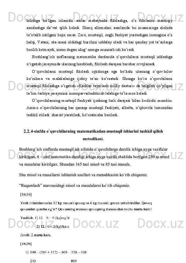 bilishga   bo’lgan   izlanishi   asrlar   mobaynida   fikrlashga,   o’z   fikrlarini   mantiqiy
asoslashga   da’vat   qilib   keladi.   Sharq   allomalari   asarlarida   bu   muammoga   alohida
to’xtalib intilgani bejiz emas. Zero, mustaqil, ongli faoliyat yuritadigan insongina o’z
halqi, Vatani, ota-onasi oldidagi burchini uddalay oladi va har qanday yot ta’sirlarga
berilib ketmaydi, inson degan ulug’ nomga munosib ish ko’radi.
Boshlang’ich   sinflarning   matematika   darslarida   o’quvchilarni   mustaqil   ishlashga
o’rgatish jarayonida ularning hisoblash, fikrlash darajasi barobar rivojlanadi.
O’quvchilarni   mustaqil   fikrlash   iqtidoriga   ega   bo’lishi   ularning   o’quv-biluv
ko’nikma   va   malakalariga   ijobiy   ta’sir   ko’rsatadi.   Shunga   ko’ra   o’quvchilarni
mustaqil fikrlashga o’rgatish «Kadrlar tayorlash milliy dasturi» da belgilab qo’yilgan
ta’lim-tarbiya jarayonini insonparvarlashtirish talabiga to’la mos keladi.
O’quvchilarning   mustaqil   faoliyati   ijodning   turli   darajasi   bilan   kechishi   mumkin.
Ammo   o’quvchilarning   har   qanaqa   mustaqil   faoliyati,   albatta,   o’qituvchi   tomonidan
tashkil etiladi: sharoit yaratiladi, ko’rsatmalar beriladi.
15