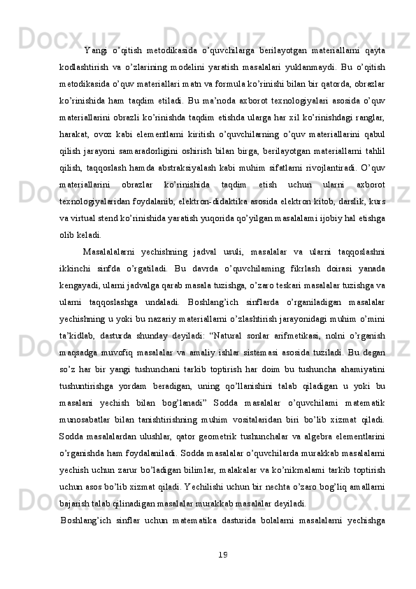 Yangi   o’qitish   metodikasida   o’quvchilarga   berilayotgan   materiallarni   qayta
kodlashtirish   va   o’zlarining   modelini   yaratish   masalalari   yuklanmaydi.   Bu   o’qitish
metodikasida o’quv materiallari matn va formula ko’rinishi bilan bir qatorda, obrazlar
ko’rinishida   ham   taqdim   etiladi.   Bu   ma’noda   axborot   texnologiyalari   asosida   o’quv
materiallarini obrazli ko’rinishda taqdim etishda ularga har xil ko’rinishdagi ranglar,
harakat,   ovoz   kabi   elementlarni   kiritish   o’quvchilarning   o’quv   materiallarini   qabul
qilish   jarayoni   samaradorligini   oshirish   bilan   birga,   berilayotgan   materiallarni   tahlil
qilish,   taqqoslash   hamda   abstraksiyalash   kabi   muhim   sifatlarni   rivojlantiradi.   O’quv
materiallarini   obrazlar   ko’rinishida   taqdim   etish   uchun   ularni   axborot
texnologiyalaridan foydalanib, elektron-didaktika asosida elektron kitob, darslik, kurs
va virtual stend ko’rinishida yaratish yuqorida qo’yilgan masalalami ijobiy hal etishga
olib keladi.
Masalalalarni   yechishning   jadval   usuli,   masalalar   va   ularni   taqqoslashni
ikkinchi   sinfda   o’rgatiladi.   Bu   davrda   o’quvchilaming   fikrlash   doirasi   yanada
kengayadi, ularni jadvalga qarab masala tuzishga, o’zaro teskari masalalar tuzishga va
ularni   taqqoslashga   undaladi.   Boshlang’ich   sinflarda   o’rganiladigan   masalalar
yechishning u yoki bu nazariy materiallarni o’zlashtirish jarayonidagi muhim o’mini
ta’kidlab,   dasturda   shunday   deyiladi:   “Natural   sonlar   arifmetikasi,   nolni   o’rganish
maqsadga   muvofiq   masalalar   va   amaliy   ishlar   sistemasi   asosida   tuziladi.   Bu   degan
so’z   har   bir   yangi   tushunchani   tarkib   toptirish   har   doim   bu   tushuncha   ahamiyatini
tushuntirishga   yordam   beradigan,   uning   qo’llanishini   talab   qiladigan   u   yoki   bu
masalani   yechish   bilan   bog’lanadi”   Sodda   masalalar   o’quvchilami   matematik
munosabatlar   bilan   tanishtirishning   muhim   vositalaridan   biri   bo’lib   xizmat   qiladi.
Sodda   masalalardan   ulushlar,   qator   geometrik   tushunchalar   va   algebra   elementlarini
o’rganishda ham foydalaniladi. Sodda masalalar o’quvchilarda murakkab masalalarni
yechish  uchun   zarur  bo’ladigan  bilimlar,  malakalar  va  ko’nikmalami  tarkib  toptirish
uchun asos bo’lib xizmat qiladi. Yechilishi uchun bir nechta o’zaro bog’liq amallarni
bajarish talab qilinadigan masalalar murakkab masalalar deyiladi.
Boshlang’ich   sinflar   uchun   matematika   dasturida   bolalarni   masalalarni   yechishga
19