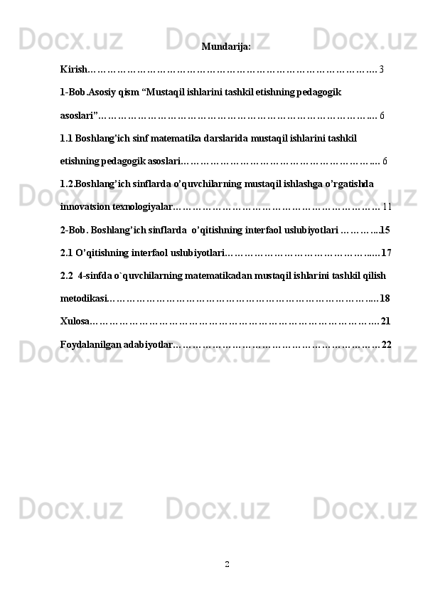 Mundarija:
Kirish………………………………………………………………………….… 3
1-Bob.Asosiy qism “Mustaqil ishlarini tashkil etishning pedagogik 
asoslari”……………………………………………………………………….… 6
1.1 Boshlang'ich sinf matematika darslarida mustaqil ishlarini tashkil 
etishning pedagogik asoslari………………………………………………….… 6
1.2.Boshlang’ich sinflarda o’quvchilarning mustaqil ishlashga o’rgatishda 
innovatsion texnologiyalar……………………………………………………… 11
2-Bob.  Boshlang’ich sinflarda   o’qitishning interfaol  uslubiyotlari ………....15
2.1 O’qitishning interfaol  uslubiyotlari……………………………………...…17
2.2  4-sinfda o`quvchilarning matematikadan mustaqil ishlarini tashkil qilish 
metodikasi……………………………………………………………………..…18
Xulosa………………………………………………………………………….…21
Foydalanilgan adabiyotlar………………………………………………………22
2