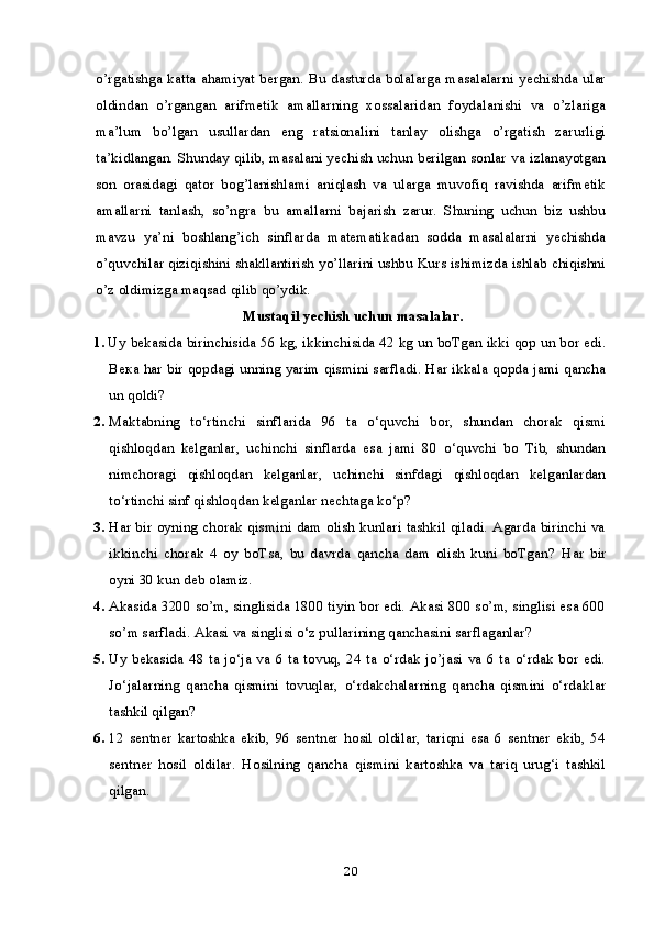 o’rgatishga katta ahamiyat bergan. Bu dasturda bolalarga masalalarni yechishda ular
oldindan   o’rgangan   arifmetik   amallarning   xossalaridan   foydalanishi   va   o’zlariga
ma’lum   bo’lgan   usullardan   eng   ratsionalini   tanlay   olishga   o’rgatish   zarurligi
ta’kidlangan. Shunday qilib, masalani yechish uchun berilgan sonlar va izlanayotgan
son   orasidagi   qator   bog’lanishlami   aniqlash   va   ularga   muvofiq   ravishda   arifmetik
amallarni   tanlash,   so’ngra   bu   amallarni   bajarish   zarur.   Shuning   uchun   biz   ushbu
mavzu   ya’ni   boshlang’ich   sinflarda   matematikadan   sodda   masalalarni   yechishda
o’quvchilar qiziqishini shakllantirish yo’llarini ushbu Kurs ishimizda ishlab chiqishni
o’z oldimizga maqsad qilib qo’ydik.
  Mustaqil yechish uchun masalalar.
1. Uy bekasida birinchisida 56 kg, ikkinchisida 42 kg un boTgan ikki qop un bor edi.
Века  har bir qopdagi unning yarim qismini sarfladi. Har ikkala qopda jami qancha
un qoldi?
2. Maktabning   to‘rtinchi   sinflarida   96   ta   o‘quvchi   bor,   shundan   chorak   qismi
qishloqdan   kelganlar,   uchinchi   sinflarda   esa   jami   80   o‘quvchi   bo   Tib,   shundan
nimchoragi   qishloqdan   kelganlar,   uchinchi   sinfdagi   qishloqdan   kelganlardan
to‘rtinchi sinf qishloqdan kelganlar nechtaga ko‘p?
3. Har bir oyning chorak qismini dam olish kunlari tashkil qiladi. Agarda birinchi va
ikkinchi   chorak   4   oy   boTsa,   bu   davrda   qancha   dam   olish   kuni   boTgan?   Har   bir
oyni 30 kun deb olamiz.
4. Akasida 3200 so’m, singlisida 1800 tiyin bor edi. Akasi 800 so’m, singlisi esa 600
so’m sarfladi.  Akasi va singlisi o‘z pullarining qanchasini sarflaganlar?
5. Uy bekasida  48 ta jo‘ja va  6 ta tovuq,  24 ta  o‘rdak jo’jasi  va 6 ta  o‘rdak bor edi.
Jo‘jalarning   qancha   qismini   tovuqlar,   o‘rdakchalarning   qancha   qismini   o‘rdaklar
tashkil qilgan?
6. 12   sentner   kartoshka   ekib,   96   sentner   hosil   oldilar,   tariqni   esa   6   sentner   ekib,   54
sentner   hosil   oldilar.   Hosilning   qancha   qismini   kartoshka   va   tariq   urug‘i   tashkil
qilgan.
20