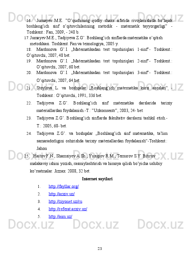 16. Jumayev   M.E.   ”O’quchining   ijodiy   shaxs   sifatida   rivojlanishida   bo’lajak
boshlang’ich   sinf   o’qituvchilarining   metodik   -   matematik   tayyorgarligi”   -
Toshkent.: Fan, 2009, - 240 b.
17. Jumayev M.E., Tadjiyeva Z.G’. Boshlang’ich sinflarda matematika o’qitish 
metodikasi. Toshkent. Fan va texnologiya, 2005   y.
18. Mardonova   G’.I.   „Matematikadan   test   topshiriqlari   1-sinf”-   Toshkent.:
O’qituvchi, 2007, 48 bet.
19. Mardonova   G’.I.   „Matematikadan   test   topshiriqlari   2-sinf”-   Toshkent.:
O’qituvchi, 2007, 60 bet.
20. Mardonova   G’.I.   „Matematikadan   test   topshiriqlari   3-sinf”-   Toshkent.:
O’qituvchi, 2007, 64 bet.
21. Stoylova   L.   va   boshqalar   „Boshlang’ich   matematika   kursi   asoslari“   -
Toshkent.: O’qituvchi, 1991, 336 bet.
22. Tadjiyeva   Z.G’.   Boshlang’ich   sinf   matematika   darslarida   tarixiy
materiallardan foydalanish.-T.: ”Uzkomsentr”, 2003, 24- bet.
23. Tadjiyeva  Z.G’.  Boshlang’ich  sinflarda fakultativ darslarni   tashkil   etish.-
T.: 2005, 68- bet.  
24. Tadjiyeva   Z.G’.   va   boshqalar   „Boshlang’ich   sinf   matematika,   ta’lim
samaradorligini   oshirishda   tarixiy   materiallardan   foydalanish“-Toshkent.:
Jahon
25.    Haitov F.N., Shamsiyev A.Sh., Yusupov R.M., Temurov S.Y. Bitiruv 
malakaviy ishini yozish, rasmiylashtirish va himoya qilish bo’yicha uslubiy 
ko’rsatmalar. Jizzax. 2008, 32   bet.
Internet saytlari
1. http://fayllar.org/   
2. http://arxiv.uz/   
3. http://ziyonet.uz/ru   
4. http://referat.arxiv.uz/   
5. http://aim.uz/   
23 