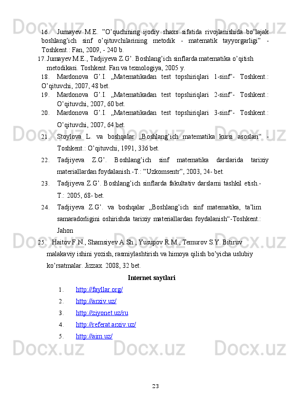 16. Jumayev   M.E.   ”O’quchining   ijodiy   shaxs   sifatida   rivojlanishida   bo’lajak
boshlang’ich   sinf   o’qituvchilarining   metodik   -   matematik   tayyorgarligi”   -
Toshkent.: Fan, 2009, - 240 b.
17. Jumayev M.E., Tadjiyeva Z.G’. Boshlang’ich sinflarda matematika o’qitish 
metodikasi. Toshkent. Fan va texnologiya, 2005   y.
18. Mardonova   G’.I.   „Matematikadan   test   topshiriqlari   1-sinf”-   Toshkent.:
O’qituvchi, 2007, 48 bet.
19. Mardonova   G’.I.   „Matematikadan   test   topshiriqlari   2-sinf”-   Toshkent.:
O’qituvchi, 2007, 60 bet.
20. Mardonova   G’.I.   „Matematikadan   test   topshiriqlari   3-sinf”-   Toshkent.:
O’qituvchi, 2007, 64 bet.
21. Stoylova   L.   va   boshqalar   „Boshlang’ich   matematika   kursi   asoslari“   -
Toshkent.: O’qituvchi, 1991, 336 bet.
22. Tadjiyeva   Z.G’.   Boshlang’ich   sinf   matematika   darslarida   tarixiy
materiallardan foydalanish.-T.: ”Uzkomsentr”, 2003, 24- bet.
23. Tadjiyeva  Z.G’.  Boshlang’ich  sinflarda fakultativ darslarni   tashkil   etish.-
T.: 2005, 68- bet.  
24. Tadjiyeva   Z.G’.   va   boshqalar   „Boshlang’ich   sinf   matematika,   ta’lim
samaradorligini   oshirishda   tarixiy   materiallardan   foydalanish“-Toshkent.:
Jahon
25.    Haitov F.N., Shamsiyev A.Sh., Yusupov R.M., Temurov S.Y. Bitiruv 
malakaviy ishini yozish, rasmiylashtirish va himoya qilish bo’yicha uslubiy 
ko’rsatmalar. Jizzax. 2008, 32   bet.
Internet saytlari
1. http://fayllar.org/   
2. http://arxiv.uz/   
3. http://ziyonet.uz/ru   
4. http://referat.arxiv.uz/   
5. http://aim.uz/   
23